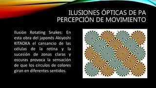 ILUSIONES ÓPTICAS DE PA
PERCEPCIÓN DE MOVIMIENTO
Ilusión Rotating Snakes: En
esta obra del japonés Akiyoshi
KITAOKA el cansancio de las
células de la retina y la
sucesión de zonas claras y
oscuras provoca la sensación
de que los círculos de colores
giran en diferentes sentidos.
 
