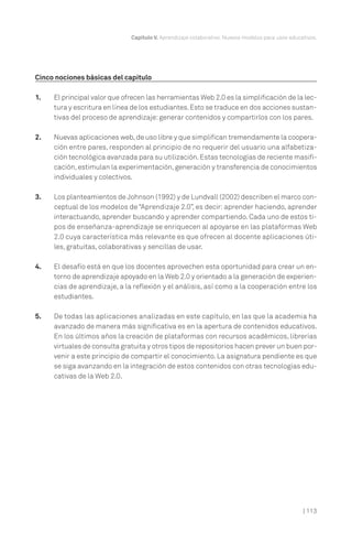 | 113
Capítulo V. Aprendizaje colaborativo. Nuevos modelos para usos educativos.
Cinco nociones básicas del capítulo
1. El principal valor que ofrecen las herramientas Web 2.0 es la simplificación de la lec-
tura y escritura en línea de los estudiantes.Esto se traduce en dos acciones sustan-
tivas del proceso de aprendizaje:generar contenidos y compartirlos con los pares.
2. Nuevas aplicaciones web,de uso libre y que simplifican tremendamente la coopera-
ción entre pares, responden al principio de no requerir del usuario una alfabetiza-
ción tecnológica avanzada para su utilización.Estas tecnologías de reciente masifi-
cación, estimulan la experimentación,generación y transferencia de conocimientos
individuales y colectivos.
3. Los planteamientos de Johnson (1992) y de Lundvall (2002) describen el marco con-
ceptual de los modelos de “Aprendizaje 2.0”, es decir: aprender haciendo, aprender
interactuando, aprender buscando y aprender compartiendo. Cada uno de estos ti-
pos de enseñanza-aprendizaje se enriquecen al apoyarse en las plataformas Web
2.0 cuya característica más relevante es que ofrecen al docente aplicaciones úti-
les, gratuitas, colaborativas y sencillas de usar.
4. El desafío está en que los docentes aprovechen esta oportunidad para crear un en-
torno de aprendizaje apoyado en la Web 2.0 y orientado a la generación de experien-
cias de aprendizaje, a la reflexión y el análisis, así como a la cooperación entre los
estudiantes.
5. De todas las aplicaciones analizadas en este capítulo, en las que la academia ha
avanzado de manera más significativa es en la apertura de contenidos educativos.
En los últimos años la creación de plataformas con recursos académicos, librerías
virtuales de consulta gratuita y otros tipos de repositorios hacen prever un buen por-
venir a este principio de compartir el conocimiento. La asignatura pendiente es que
se siga avanzando en la integración de estos contenidos con otras tecnologías edu-
cativas de la Web 2.0.
 