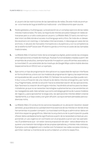 120 |
PLANETA WEB 2.0. Inteligencia colectiva o medios fast food.
al usuario de las restricciones de las operadoras de redes. De este modo se promue-
ve –a la inversa de la guía telefónica tradicional– una folksonomía open source.
3. Nodos globales y multilenguaje.La localización es un complejo ejercicio de las redes
móviles tradicionales.Por esto,la mayoría de móviles actuales trabajan en redes ex-
tranjeras pero a un alto coste para el usuario. La Mobile Web 2.0 será una red mun-
dial móvil vía Web donde el acceso multilenguaje será crítico. Se trata de un desea-
ble escenario sin roaming, ni llamadas internacionales, ni descarga por peso de los
archivos, ni abusos de mercados monopólicos o duopólicos y con la competencia
de la telefonía VoIP (voice over IP) disminuyendo a mínimos el coste de las llamadas
tradicionales.
4. La Mobile Web 2.0 será el motor de la convergencia digital,potenciando las sinergias
entre aplicaciones a través de mashups.Nuevas funcionalidades creadas a partir del
ensamble de productos, siempre haciendo hincapié en usos eficientes asociados a
la movilidad. El uso extendido de los mashups de Google Maps sobre mobile devices
(especialmente en EEUU) son un ejemplo.
5. Ajax como un tipo de programación disruptiva en su capacidad de replicar interfaces
en forma dinámica,a tono con los modelos de programación ligera y las experiencias
enriquecedoras del usuario de la Web 2.0. Señalan los autores que Ajax puede con-
tribuir a la unificación de una industria de datos móviles emergente y por tanto
muy fragmentada, siendo la solución hacia la estandarización de las aplicaciones.
Ajax favorece la creación de artilugios móviles, haciéndolo atractivo para los desa-
rrolladores ya que no se necesitan tecnologías suplementarias a las existentes en
los navegadores web.Vale señalar que como estrategia genérica de nuevos modelos
de negocio, y para aprovechar la larga cola, las aplicaciones móviles deben crearse
rápidamente,a un bajo coste y con gran difusión,aunque siempre pensadas para au-
diencias nicho.
6. La Mobile Web 2.0 conducirá los servicios basados en la ubicación (location-based
services),ya que ésta es la cualidad distintiva esencial de los móviles en donde otras
herramientas no pueden competir. La movilidad contribuye a administrar datos en
distintos espacios geográficos. Además la arquitectura de la participación puede
ofrecer datos verdaderamente significativos a partir de la necesidad contextual,pro-
poniendo un uso orgánico en contraste con el propuesto a priori por las operado-
ras.El problema es que –sin estar clara la proposición de valor– estos desarrollos re-
quieren una inversión tecnológica de las propias operadoras,y móviles más costosos.
Ejemplos como dodgeball.com o twitter.com fortalecen las redes sociales móviles y
permiten rastrear a miembros de la comunidad en un entorno específico.
 