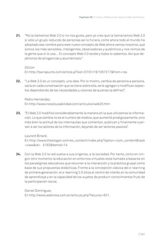| 141
Capítulo VII. El Cierre. Reflexiones hacia la Web semántica.
21. “No la llamemos Web 2.0 si no nos gusta, pero yo creo que la llamaríamos Web 2.0
sí sólo un grupo reducido de personas así lo hiciera, como ahora todo el mundo ha
adoptado ese nombre para este nuevo concepto de Web ahora vamos nosotros, qué
somos los más sensibles, inteligentes, observadores y auténticos y nos reímos de
la gente que sí lo usa… El concepto Web 2.0 existe y todos lo sabemos. Así que de-
jémonos de arrogancias y asumámoslo.”
d2clon
En http://barrapunto.com/article.pl?sid=07/01/19/1057217&from=rss
22. “La Web 2.0 es un concepto, una idea. Por lo mismo, cambia de persona a persona,
varía en cada conversación que se tiene sobre ella,se le agregan o modifican aspec-
tos dependiendo de las necesidades y visiones de quienes la definen”.
Pedro Hernández.
En http://www.nosolousabilidad.com/articulos/web20.htm
23. “El Web 2.0 modificó considerablemente la manera en la que utilizamos la informa-
ción.Lo que cambia no es el numero de medios,que aumentó prodigiosamente,sino
más bien la actitud de los internautas que comentan, publican y finalmente vuel-
ven a ser los actores de la información, dejando de ser lectores pasivos”.
Laurent Binard.
En http://www.theslogan.com/es_content/index.php?option=com_content&task
=view&id= 4192&Itemid=14
24. Con la Web 2.0 la red vuelve a sus orígenes, a la sociedad. Por tanto, como en nin-
gún otro momento la educación en entornos virtuales está llamada a basarse en
los paradigmas educativos que recurren a la interacción y la práctica grupal como
base de sus propuestas didácticas. Frente a la concepción clásica del e-learning
de primera generación, el e-learning 2.0 sitúa el centro de interés en la comunidad
de aprendizaje y en la capacidad de los sujetos de producir conocimientos fruto de
la participación social.
Daniel Domínguez.
En http://www.webnova.com.ar/articulo.php?recurso=631.
 