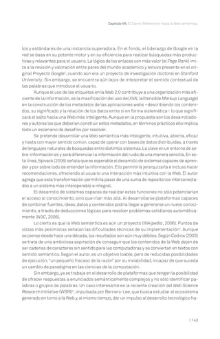 | 143
Capítulo VII. El Cierre. Reflexiones hacia la Web semántica.
los y estándares de una instancia superadora. En el fondo, el liderazgo de Google en la
red se basa en su potente motor y en su eficiencia para realizar búsquedas más produc-
tivas y relevantes para el usuario.La lógica de los enlaces con más valor (el Page Rank) imi-
ta a la revisión y valoración entre pares del mundo académico y estuvo presente en el ori-
ginal Proyecto Google3
, cuando aún era un proyecto de investigación doctoral en Stanford
University. Sin embargo, se encuentra aún lejos de interpretar el sentido contextual de
las palabras que introduce el usuario.
Aunque el uso de las etiquetas en la Web 2.0 contribuye a una organización más efi-
ciente de la información,es la masificación del uso del XML (eXtensible Markup Language)
en la construcción de los metadatos de las aplicaciones webs –describiendo los conteni-
dos, su significado y la relación de los datos entre sí en forma sistemática– lo que signifi-
cará el salto hacia una Web más inteligente.Aunque en la propuesta son los desarrollado-
res y autores los que deberían construir estos metadatos,en términos prácticos ello implica
todo un escenario de desafíos por resolver.
Se pretende desarrollar una Web semántica más inteligente, intuitiva, abierta, eficaz
y hasta con mayor sentido común,capaz de operar con bases de datos distribuidas,a través
de lenguajes naturales de búsquedas entre distintos sistemas.La clave en un entorno de so-
bre-información es y será diferenciar la información del ruido de una manera sencilla.En es-
ta línea,Spivack (2006) señala que es esperable el desarrollo de sistemas capaces de apren-
der y por sobre todo de entender la información.Ello permitiría jerarquizarla e incluso hacer
recomendaciones, ofreciendo al usuario una interacción más intuitiva con la Web. El autor
agrega que esta transformación permitiría pasar de una suma de repositorios interconecta-
dos a un sistema más interoperable e integral.
El desarrollo de sistemas capaces de realizar estas funciones no sólo potenciarían
el acceso al conocimiento, sino que irían más allá. Al desarrollarse plataformas capaces
de combinar fuentes,ideas,datos y contenidos podría llegar a generarse un nuevo conoci-
miento, a través de deducciones lógicas para resolver problemas cotidianos automática-
mente (W3C, 2006).
Lo cierto es que la Web semántica es aún un proyecto (Wikipedia, 2006). Puntos de
vistas más pesimistas señalan las dificultades técnicas de su implementación4
. Aunque
se piense desde hace una década,los resultados son aún muy débiles.Según Codina (2003)
se trata de una ambiciosa aspiración de conseguir que los contenidos de la Web dejen de
ser cadenas de caracteres sin sentido para las computadoras y se conviertan en textos con
sentido semántico. Según el autor, es un objetivo loable, pero de reducidas posibilidades
de ejecución;“un pequeño fracaso de la razón” por su inviabilidad, incapaz de que suceda
un cambio de paradigma en las ciencias de la computación.
Sin embargo,ya se trabaja en el desarrollo de plataformas que tengan la posibilidad
de ofrecer respuestas a enunciados semánticamente complejos y no sólo identificar pa-
labras o grupos de palabras. Un caso interesante es la reciente creación del Web Science
Research Initiative (WSRI)5
, impulsada por Berners-Lee, que busca estudiar el ecosistema
generado en torno a la Web y,al mismo tiempo,dar un impulso al desarrollo tecnológico ha-
 