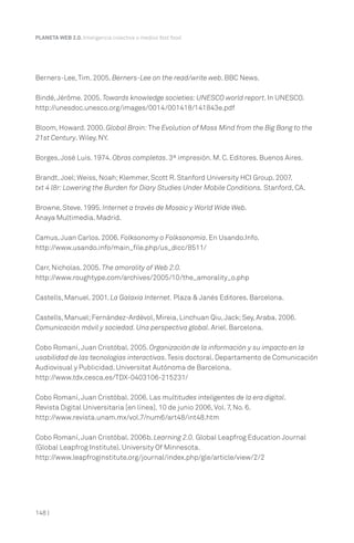 148 |
PLANETA WEB 2.0. Inteligencia colectiva o medios fast food.
Berners-Lee,Tim. 2005. Berners-Lee on the read/write web. BBC News.
Bindé,Jérôme. 2005. Towards knowledge societies:UNESCO world report. In UNESCO.
http://unesdoc.unesco.org/images/0014/001418/141843e.pdf
Bloom, Howard. 2000. Global Brain: The Evolution of Mass Mind from the Big Bang to the
21st Century. Wiley. NY.
Borges,José Luis. 1974. Obras completas. 3ª impresión. M. C. Editores. Buenos Aires.
Brandt,Joel;Weiss, Noah;Klemmer, Scott R. Stanford University HCI Group. 2007.
txt 4 l8r:Lowering the Burden for Diary Studies Under Mobile Conditions. Stanford, CA.
Browne, Steve. 1995. Internet a través de Mosaic y World Wide Web.
Anaya Multimedia. Madrid.
Camus,Juan Carlos. 2006. Folksonomy o Folksonomía. En Usando.Info.
http://www.usando.info/main_file.php/us_dicc/8511/
Carr, Nicholas. 2005. The amorality of Web 2.0.
http://www.roughtype.com/archives/2005/10/the_amorality_o.php
Castells, Manuel. 2001. La Galaxia Internet. Plaza & Janés Editores. Barcelona.
Castells, Manuel;Fernández-Ardèvol, Mireia, Linchuan Qiu,Jack;Sey, Araba. 2006.
Comunicación móvil y sociedad. Una perspectiva global. Ariel. Barcelona.
Cobo Romaní,Juan Cristóbal. 2005. Organización de la información y su impacto en la
usabilidad de las tecnologías interactivas.Tesis doctoral. Departamento de Comunicación
Audiovisual y Publicidad. Universitat Autónoma de Barcelona.
http://www.tdx.cesca.es/TDX-0403106-215231/
Cobo Romaní,Juan Cristóbal. 2006. Las multitudes inteligentes de la era digital.
Revista Digital Universitaria [en línea]. 10 de junio 2006,Vol. 7, No. 6.
http://www.revista.unam.mx/vol.7/num6/art48/int48.htm
Cobo Romaní,Juan Cristóbal. 2006b. Learning 2.0. Global Leapfrog Education Journal
(Global Leapfrog Institute). University Of Minnesota.
http://www.leapfroginstitute.org/journal/index.php/gle/article/view/2/2
 