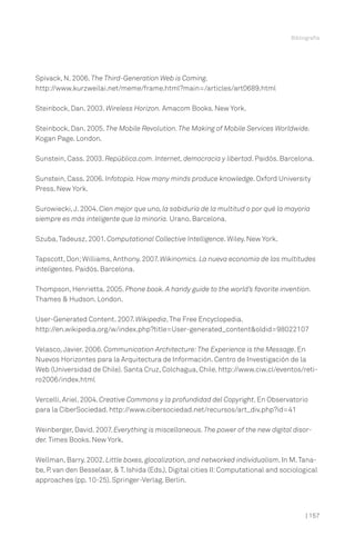 Spivack, N. 2006. The Third-Generation Web is Coming.
http://www.kurzweilai.net/meme/frame.html?main=/articles/art0689.html
Steinbock, Dan. 2003. Wireless Horizon. Amacom Books. New York.
Steinbock, Dan. 2005. The Mobile Revolution.The Making of Mobile Services Worldwide.
Kogan Page. London.
Sunstein, Cass. 2003. República.com. Internet, democracia y libertad. Paidós. Barcelona.
Sunstein, Cass. 2006. Infotopia. How many minds produce knowledge. Oxford University
Press. New York.
Surowiecki,J. 2004. Cien mejor que uno, la sabiduría de la multitud o por qué la mayoría
siempre es más inteligente que la minoría. Urano. Barcelona.
Szuba,Tadeusz, 2001. Computational Collective Intelligence. Wiley. New York.
Tapscott, Don;Williams, Anthony. 2007. Wikinomics. La nueva economía de las multitudes
inteligentes. Paidós. Barcelona.
Thompson, Henrietta. 2005. Phone book. A handy guide to the world’s favorite invention.
Thames & Hudson. London.
User-Generated Content. 2007. Wikipedia,The Free Encyclopedia.
http://en.wikipedia.org/w/index.php?title=User-generated_content&oldid=98022107
Velasco,Javier. 2006. Communication Architecture:The Experience is the Message. En
Nuevos Horizontes para la Arquitectura de Información. Centro de Investigación de la
Web (Universidad de Chile). Santa Cruz, Colchagua, Chile. http://www.ciw.cl/eventos/reti-
ro2006/index.html
Vercelli, Ariel. 2004. Creative Commons y la profundidad del Copyright. En Observatorio
para la CiberSociedad. http://www.cibersociedad.net/recursos/art_div.php?id=41
Weinberger, David. 2007. Everything is miscellaneous.The power of the new digital disor-
der. Times Books. New York.
Wellman, Barry. 2002. Little boxes, glocalization, and networked individualism. In M.Tana-
be, P. van den Besselaar, & T. Ishida (Eds.), Digital cities II:Computational and sociological
approaches (pp. 10-25). Springer-Verlag. Berlin.
Bibliografía
| 157
 