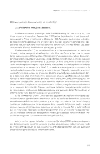 | 29
Capítulo I. Nociones básicas alrededor de la Web 2.0.
2006 y cuyas cifras de consumo son sorprendentes.5
2. Aprovechar la inteligencia colectiva.
La idea se encuentra en el origen de la World Wide Web y del open source. No cons-
tituye un concepto novedoso. Berners-Lee (2000) ya hablaba de estos principios cuando
pensó y creó la Web a principios de la década de 1990. Aunque es evidente que la dinámi-
ca de la inteligencia colectiva está creciendo de la mano de esta nueva generación de apli-
caciones web, con software en línea diseñado a partir de una interfaz de fácil uso, esca-
lable, de valor añadido en contenidos y de acceso gratuito.
En el entorno Web 2.0 los usuarios actúan de la manera que deseen: en forma tra-
dicional y pasiva,navegando a través de los contenidos;o en forma activa,creando y apor-
tando sus contenidos. O’Reilly cita a Wikipedia como “una experiencia radical de confian-
za”(2005:5) donde cualquier usuario puede aportar la definición de un término y cualquier
otro puede corregirlo, transformando al usuario de un mero consumidor a un co-desarro-
llador en forma productiva para la plataforma. Wikipedia es uno de los productos más re-
presentativos de los valores de la Web 2.0; un medio ambiente igualitario con sentido de
neutralidad entre pares. Sin embargo, al mismo tiempo, Wikipedia puede utilizarse como
icono referente para señalar los problemas de dicha arquitectura de la participación,don-
de la estructura sitúa en el mismo nivel a escritores amateur y profesionales. En un esce-
nario de 5.3 millones de artículos (Business Week, enero 2007), esto provoca algunas im-
precisiones conceptuales.Lo que sucede es que no hay filtros en la entrada de contenidos,
sino en la salida. La aplicación permite al usuario publicar y luego la comunidad determi-
na la relevancia del contenido. El papel tradicional del editor queda totalmente trastoca-
do y pierde poder en el negocio de la organización y jerarquización de la información,en un
entorno donde ya no deciden que exponer y que ignorar.
El We the Media de Gillmor (2004) se ubica bajo la misma noción de inteligencia co-
lectiva valorando y potenciando la relevancia de las aplicaciones de escritura colaborati-
va en el nuevo periodismo. Gillmor señala que los blogs proponen un tipo de noticias pro-
ducidas por ciudadanos que tienen algo para decir –más allá de los mass media– quienes
siempre tuvieron el monopolio de la primera versión de la historia. Así, el autor reafirma
que los recursos de noticias no tradicionales permiten crear un contexto valioso alternati-
vo a los intereses comerciales de los grandes medios,pues éstos se han convertido en“ins-
tituciones arrogantes con un conservadurismo poco crítico”.6
A tono con los valores del saber compartido, Sunstein (2006) señala que los cam-
pos del conocimiento científico son como grandes wikis, editables todo el tiempo a modo
de revisión entre pares,en los cuales las nuevas entradas representan trabajos que hacen
crecer la inteligencia colectiva en forma eficiente.
 