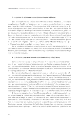 30 |
PLANETA WEB 2.0. Inteligencia colectiva o medios fast food.
3. La gestión de la base de datos como competencia básica.
Este principio tiene una palabra clave: infoware: software más datos. Lo valioso de
las aplicaciones Web 2.0 son los datos, ya que en muchos casos el software es un recurso
abierto o de fácil implementación.El ejemplo que cita O’Reilly es Amazon;con la misma ba-
se de datos original que obtuvieron otras librerías en línea. Esta empresa tuvo desde sus
comienzos una política de enriquecimiento de información, en muchos casos generados
por los usuarios. Hoy su base de datos es mucho más potente que los recursos originales
de los que dependió en sus comienzos. La administración de los datos en Amazon es su
competencia básica y parte esencial de la riqueza del servicio.Según Weinberger (2007) se
trata de un orden misceláneo con una clasificación multifacética que tiene más que ver
con la realidad. Un amigable desorden que promueve diferente tipos de búsqueda a gus-
to del usuario, donde la serendipia cumple un factor relevante.
Así, el interés inicial de estos proyectos donde la gestión de la base de datos es la
competencia básica es obtener una masa crítica de usuarios que produce un volumen de
datos de gran valor. Poseer esta información clave y usuarios co-desarrolladores otorga
valor comercial al producto.
4. El fin del ciclo de las actualizaciones de versiones del software.
Como se mencionó antes, se rompe el modelo inicial del software cerrado con dere-
chos de uso y bajo el principio de la obsolescencia planificada, para pasar al uso del soft-
ware como servicio gratuito, corriendo en la propia Web, y en combinación con los datos.
Esto representa un cambio en el modelo de negocio y una de las principales ventajas que
el usuario puede extraer de esta transformación.
De manera natural surgen preguntas como: ¿si se acelerara la aparición del soft-
ware como servicio web y gratuito desaparecerá el software empaquetado? ¿Qué pasará
cuando se popularicen los nuevos tipos de Photoshop con menos complejidad de uso,gra-
tuito,con plataforma en la Web y con espacio de servidor suficiente para almacenar datos
y compartirlos en una comunidad colaborativa?7
Se vive una transformación del mercado
en la que los actores deben reaccionar. ¿Cómo competirá Adobe? ¿Con un paquete com-
pleto licenciado a más de 1000 euros y con actualizaciones a 300 euros8
y renovación for-
zosa cada dos años? Los paquetes de software tradicionales siguen siendo productos cos-
tosos bajo una agresiva política de obsolescencia que en poco beneficia a sus consumidores.
En tanto,nuevas aplicaciones Web 2.0 se desarrollan con el objeto de sustituir a es-
tos productos y ganar clientes dispuestos a producir y subir los datos a nuevas platafor-
mas.Por su parte, Google representa -con su motor de búsqueda y todos sus servicios com-
plementarios- el modelo de actualización diaria del software sin costes para el usuario.
Pero se puede pensar a la inversa, imaginando un potente buscador empaquetado símil
Google para rastrear contenidos en la Web (más un Google Maps como extra) a cientos de
euros la última versión y una política eficaz de comunicación publicitaria.¿Comprarían un
 