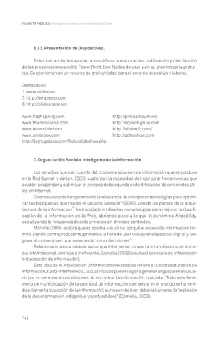 74 |
PLANETA WEB 2.0. Inteligencia colectiva o medios fast food.
B.10. Presentación de Diapositivas.
Estas herramientas ayudan a simplificar la elaboración, publicación y distribución
de las presentaciones estilo PowerPoint. Son fáciles de usar y en su gran mayoría gratui-
tas. Se convierten en un recurso de gran utilidad para el entorno educativo y laboral.
Destacados:
1. www.slide.com
2. http://empressr.com
3. http://slideshare.net
www.flashspring.com
www.thumbstacks.com
www.teamslide.com
www.smilebox.com
http://bighugelabs.com/flickr/slideshow.php
http://pimpampum.net
http://scooch.gr0w.com
http://slideroll.com/
http://zohoshow.com
C. Organización Social e Inteligente de la Información.
Los estudios que dan cuenta del creciente volumen de información que se produce
en la Red (Lyman y Varian, 2003), sustentan la necesidad de incorporar herramientas que
ayuden a organizar y optimizar el proceso de búsqueda e identificación de contenidos úti-
les en Internet.
Diversos autores han promovido la relevancia de incorporar tecnologías para optimi-
zar las búsquedas que realiza el usuario. Morville19
(2005), uno de los padres de la arqui-
tectura de la información
20,
ha trabajado en diseñar metodologías para mejorar la clasifi-
cación de la información en la Web, abriendo paso a lo que él denomina findability,
socializando la relevancia de este principio en diversos contextos.
Morville (2005) explica que es posible visualizar porqué el exceso de información ter-
mina siendo contraproducente;primero a la hora de usar cualquier dispositivo digital y lue-
go en el momento en que se necesita tomar decisiones21
.
Relacionado a esta idea de evitar que Internet se convierta en un sistema de entro-
pía informacional,confuso e ineficiente,Cornella (2002) acuña el concepto de infoxicación
(intoxicación de información).
Esta idea de la infoxicación (information overload) se refiere a la sobresaturación de
información,ruido-interferencia,la cual incluso puede llegar a generar angustia en el usua-
rio por no sentirse en condiciones de encontrar la información buscada.“Todo este fenó-
meno de multiplicación de la cantidad de información que existe en el mundo se ha veni-
do a llamar la‘explosión de la información’,aunque más bien debería llamarse la‘explosión
de la desinformación’, indigerible y confundidora” (Cornella, 2002).
 