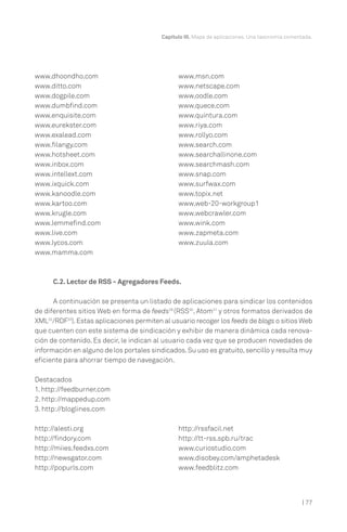 | 77
Capítulo III. Mapa de aplicaciones. Una taxonomía comentada.
www.dhoondho.com
www.ditto.com
www.dogpile.com
www.dumbfind.com
www.enquisite.com
www.eurekster.com
www.exalead.com
www.filangy.com
www.hotsheet.com
www.inbox.com
www.intellext.com
www.ixquick.com
www.kanoodle.com
www.kartoo.com
www.krugle.com
www.lemmefind.com
www.live.com
www.lycos.com
www.mamma.com
www.msn.com
www.netscape.com
www.oodle.com
www.quece.com
www.quintura.com
www.riya.com
www.rollyo.com
www.search.com
www.searchallinone.com
www.searchmash.com
www.snap.com
www.surfwax.com
www.topix.net
www.web-20-workgroup1
www.webcrawler.com
www.wink.com
www.zapmeta.com
www.zuula.com
C.2. Lector de RSS - Agregadores Feeds.
A continuación se presenta un listado de aplicaciones para sindicar los contenidos
de diferentes sitios Web en forma de feeds29
(RSS30
, Atom31
y otros formatos derivados de
XML32
/RDF33
).Estas aplicaciones permiten al usuario recoger los feeds de blogs o sitios Web
que cuenten con este sistema de sindicación y exhibir de manera dinámica cada renova-
ción de contenido. Es decir, le indican al usuario cada vez que se producen novedades de
información en alguno de los portales sindicados.Su uso es gratuito,sencillo y resulta muy
eficiente para ahorrar tiempo de navegación.
Destacados
1. http://feedburner.com
2. http://mappedup.com
3. http://bloglines.com
http://alesti.org
http://findory.com
http://miies.feedxs.com
http://newsgator.com
http://popurls.com
http://rssfacil.net
http://tt-rss.spb.ru/trac
www.curiostudio.com
www.disobey.com/amphetadesk
www.feedblitz.com
 