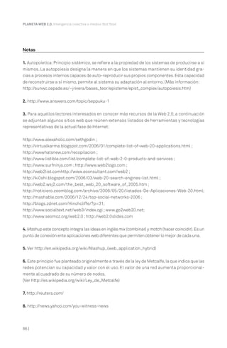 86 |
PLANETA WEB 2.0. Inteligencia colectiva o medios fast food.
Notas
1. Autopoíetica: Principio sistémico, se refiere a la propiedad de los sistemas de producirse a sí
mismos. La autopoiesis designa la manera en que los sistemas mantienen su identidad gra-
cias a procesos internos capaces de auto-reproducir sus propios componentes.Esta capacidad
de reconstruirse a sí mismo, permite al sistema su adaptación al entorno. (Más información:
http://sunwc.cepade.es/~jrivera/bases_teor/episteme/epist_complex/autopoiesis.htm)
2. http://www.answers.com/topic/seppuku-1
3. Para aquellos lectores interesados en conocer más recursos de la Web 2.0, a continuación
se adjuntan algunos sitios web que reúnen extensos listados de herramientas y tecnologías
representativas de la actual fase de Internet:
http://www.alexaholic.com/sethgodin ;
http://virtualkarma.blogspot.com/2006/01/complete-list-of-web-20-applications.html ;
http://wwwhatsnew.com/recopilacion ;
http://www.listible.com/list/complete-list-of-web-2-0-products-and-services ;
http://www.surfninja.com ;http://www.web2logo.com ;
http://web2list.comhttp://www.econsultant.com/web2 ;
http://ki0shi.blogspot.com/2006/03/web-20-search-engines-list.html ;
http://web2.wsj2.com/the_best_web_20_software_of_2005.htm ;
http://noticiero.zoomblog.com/archivo/2006/05/20/listados-De-Aplicaciones-Web-20.html;
http://mashable.com/2006/12/24/top-social-networks-2006 ;
http://blogs.zdnet.com/Hinchcliffe/?p=31;
http://www.socialtext.net/web3/index.cgi ;www.go2web20.net;
http://www.seomoz.org/web2.0 ;http://web2.0slides.com
4. Mashup este concepto integra las ideas en inglés mix (combinar) y match (hacer coincidir).Es un
punto de conexión ente aplicaciones web diferentes que permiten obtener lo mejor de cada una.
5. Ver http://en.wikipedia.org/wiki/Mashup_(web_application_hybrid)
6. Este principio fue planteado originalmente a través de la ley de Metcalfe,la que indica que las
redes potencian su capacidad y valor con el uso. El valor de una red aumenta proporcional-
mente al cuadrado de su número de nodos.
(Ver http://es.wikipedia.org/wiki/Ley_de_Metcalfe)
7. http://reuters.com/
8. http://news.yahoo.com/you-witness-news
 
