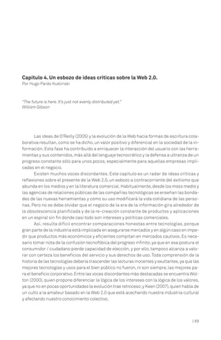 | 89
Las ideas de O’Reilly (2005) y la evolución de la Web hacia formas de escritura cola-
borativa resultan, como se ha dicho, un valor positivo y diferencial en la sociedad de la in-
formación. Esta fase ha contribuido a enriquecer la interacción del usuario con las herra-
mientas y sus contenidos,más allá del lenguaje tecnocrático y la defensa a ultranza de un
progreso constante sólo para unos pocos, especialmente para aquellas empresas impli-
cadas en el negocio.
Existen muchos voces discordantes. Este capítulo es un radar de ideas críticas y
reflexiones sobre el presente de la Web 2.0, un esbozo a contracorriente del exitismo que
abunda en los medios y en la literatura comercial.Habitualmente,desde los mass media y
las agencias de relaciones públicas de las compañías tecnológicas se enseñan las bonda-
des de las nuevas herramientas y cómo su uso modificará la vida cotidiana de las perso-
nas. Pero no se debe olvidar que el negocio de la era de la información gira alrededor de
la obsolescencia planificada y de la re-creación constante de productos y aplicaciones
en un espiral sin fin donde casi todo son intereses y políticas comerciales.
Así, resulta difícil encontrar comparaciones honestas entre tecnologías, porque
gran parte de la industria está implicada en asegurarse mercados y en algún caso en impe-
dir que productos más económicos y eficientes compitan en mercados cautivos. Es nece-
sario tomar nota de la confusión tecnofóbica del progreso infinito,ya que en esa postura el
consumidor / ciudadano pierde capacidad de elección, y por ello, tampoco alcanza a valo-
rar con certeza los beneficios del servicio y sus derechos de uso.Toda comprensión de la
historia de las tecnologías debería trascender las lecturas inocentes y exultantes,ya que las
mejores tecnologías y usos para el bien público no fueron, ni son siempre, las mejores pa-
ra el beneficio corporativo.Entre las voces discordantes más destacadas se encuentra Wol-
ton (2000), quien propone diferenciar la lógica de los intereses con la lógica de los valores,
ya que no en pocas oportunidades la evolución trae retroceso;y Keen (2007),quien habla de
un culto a la amateur basado en la Web 2.0 que está acechando nuestra industria cultural
y afectando nuestro conocimiento colectivo.
Capítulo 4. Un esbozo de ideas críticas sobre la Web 2.0.
Por Hugo Pardo Kuklinski
“The future is here. It’s just not evenly distributed yet.”
William Gibson
 