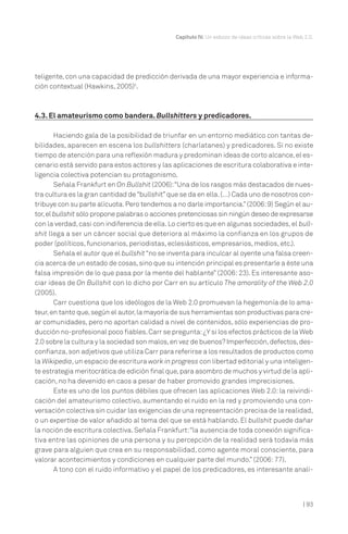| 93
Capítulo IV. Un esbozo de ideas críticas sobre la Web 2.0.
teligente, con una capacidad de predicción derivada de una mayor experiencia e informa-
ción contextual (Hawkins, 2005)5
.
4.3. El amateurismo como bandera. Bullshitters y predicadores.
Haciendo gala de la posibilidad de triunfar en un entorno mediático con tantas de-
bilidades, aparecen en escena los bullshitters (charlatanes) y predicadores. Si no existe
tiempo de atención para una reflexión madura y predominan ideas de corto alcance,el es-
cenario está servido para estos actores y las aplicaciones de escritura colaborativa e inte-
ligencia colectiva potencian su protagonismo.
Señala Frankfurt en On Bullshit (2006):“Una de los rasgos más destacados de nues-
tra cultura es la gran cantidad de“bullshit”que se da en ella.(…) Cada uno de nosotros con-
tribuye con su parte alícuota.Pero tendemos a no darle importancia.”(2006:9) Según el au-
tor,el bullshit sólo propone palabras o acciones pretenciosas sin ningún deseo de expresarse
con la verdad,casi con indiferencia de ella.Lo cierto es que en algunas sociedades,el bull-
shit llega a ser un cáncer social que deteriora al máximo la confianza en los grupos de
poder (políticos, funcionarios, periodistas, eclesiásticos, empresarios, medios, etc.).
Señala el autor que el bullshit“no se inventa para inculcar al oyente una falsa creen-
cia acerca de un estado de cosas,sino que su intención principal es presentarle a éste una
falsa impresión de lo que pasa por la mente del hablante” (2006: 23). Es interesante aso-
ciar ideas de On Bullshit con lo dicho por Carr en su artículo The amorality of the Web 2.0
(2005).
Carr cuestiona que los ideólogos de la Web 2.0 promuevan la hegemonía de lo ama-
teur,en tanto que,según el autor,la mayoría de sus herramientas son productivas para cre-
ar comunidades, pero no aportan calidad a nivel de contenidos, sólo experiencias de pro-
ducción no-profesional poco fiables.Carr se pregunta:¿Y si los efectos prácticos de la Web
2.0 sobre la cultura y la sociedad son malos,en vez de buenos? Imperfección,defectos,des-
confianza,son adjetivos que utiliza Carr para referirse a los resultados de productos como
la Wikipedia,un espacio de escritura work in progress con libertad editorial y una inteligen-
te estrategia meritocrática de edición final que,para asombro de muchos y virtud de la apli-
cación, no ha devenido en caos a pesar de haber promovido grandes imprecisiones.
Este es uno de los puntos débiles que ofrecen las aplicaciones Web 2.0: la reivindi-
cación del amateurismo colectivo, aumentando el ruido en la red y promoviendo una con-
versación colectiva sin cuidar las exigencias de una representación precisa de la realidad,
o un expertise de valor añadido al tema del que se está hablando. El bullshit puede dañar
la noción de escritura colectiva.Señala Frankfurt:“la ausencia de toda conexión significa-
tiva entre las opiniones de una persona y su percepción de la realidad será todavía más
grave para alguien que crea en su responsabilidad, como agente moral consciente, para
valorar acontecimientos y condiciones en cualquier parte del mundo.” (2006:77).
A tono con el ruido informativo y el papel de los predicadores, es interesante anali-
 