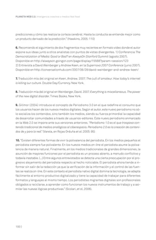 predicciones y cómo las realiza la corteza cerebral. Hasta la conducta se entiende mejor como
un producto derivado de la predicción.” (Hawkins, 2005:110)
6. Recomiendo el siguimiento de dos fragmentos muy recientes en formato video donde el autor
expone sus ideas junto a otros analistas con puntos de vistas divergentes. 1) Conferencia The
Democratization of Media:Good or Bad? en AlwaysOn Stanford Summit (agosto 2007).
Disponible en http://alwayson.goingon.com/page/display/15568?param=session/123
2) Entrevista a David Weinberger y Andrew Keen, en la Supernova 2007 Conference (junio 2007).
Disponible en http://conversationhub.com/2007/06/28/david-weinberger-and-andrew-keen/
7. Traducción mía del original en Keen, Andrew. 2007. The cult of amateur. How today’s internet
is killing our culture. Double Day/Currency. New York.
8. Traducción mía del original en Weinberger,David.2007. Everything is miscellaneous.The power
of the new digital disorder. Times Books. New York.
9. Gillmor (2004) introduce el concepto de Periodismo 3.0 en el que redefine el consumo que
los usuarios hacen de los nuevos medios digitales.Según el autor,este nuevo periodismo no só-
lo socializa los contenidos, sino también los medios, siendo su fuerza primordial la capacidad
de desarrollar comunidades a través de usuarios-editores. Este nuevo periodismo enmarcado
en la Web 2.0 se impone ante sus versiones anteriores. “Periodismo 1.0 es el que traspasa con-
tenido tradicional de medios analógicos al ciberespacio.Periodismo 2.0 es la creación de conteni-
dos de y para la red.” (Varela, en Rojas Orduña et al;2005:95)
10. “Existen diferentes formas de vivir la polivalencia del periodista. En los medios pequeños el
periodista siempre fue polivalente. En los nuevos medios on-line el periodista asume la poliva-
lencia de manera natural. Finalmente, en los medios tradicionales de grandes dimensiones, la
asunción de mayores funciones por el periodista es un proceso abierto, a menudo conflictivo y
todavía inestable.(...) Entre algunos entrevistados se detecta una cierta preocupación por el pro-
gresivo alejamiento del periodista respecto al hecho noticiable. El periodista ahora tiende a in-
formar sin salir de la redacción ya que la verificación de la información y el control de las fuen-
tes se realiza on-line.En este contexto el periodista nativo digital domina la tecnología,se adapta
fácilmente al entorno productivo digitalizado y tiene la capacidad de trabajar para diferentes
formatos y lenguajes al mismo tiempo. Los periodistas migrantes digitales son profesionales
obligados a reciclarse, a aprender como funcionan los nuevos instrumentos de trabajo y a asi-
milar las nuevas lógicas productivas.” (Scolari, et al, 2006).
PLANETA WEB 2.0. Inteligencia colectiva o medios fast food.
100 |
 
