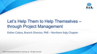 Let’s Help Them to Help Themselves –
through Project Management
Esther Cobos, Branch Director, PMI – Northern Italy Chapter

©2013 International Institute for Learning, Inc., All rights reserved.

 