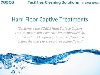 Hard Floor Captive Treatments
“Customers use COBOS Hard Surface Captive
Treatments to help eliminate limescale build up,
remove uric acid deposits, de grease floors and
restore the anti slip property of safety floors.”
 