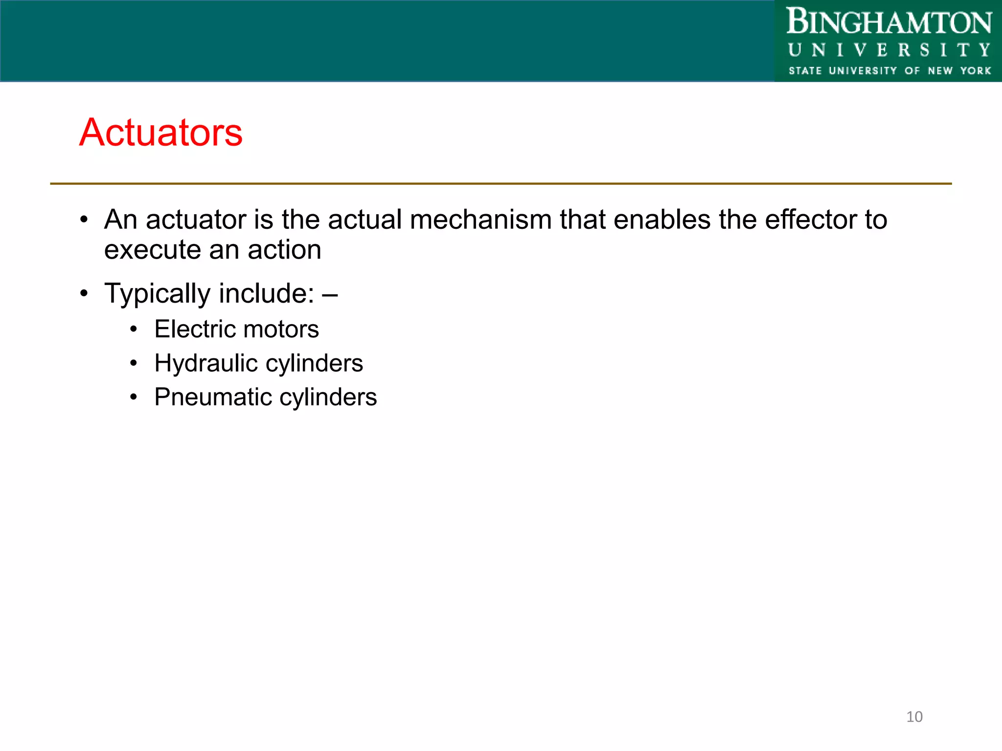 Actuators
• An actuator is the actual mechanism that enables the effector to
execute an action
• Typically include: –
• Electric motors
• Hydraulic cylinders
• Pneumatic cylinders
10
 