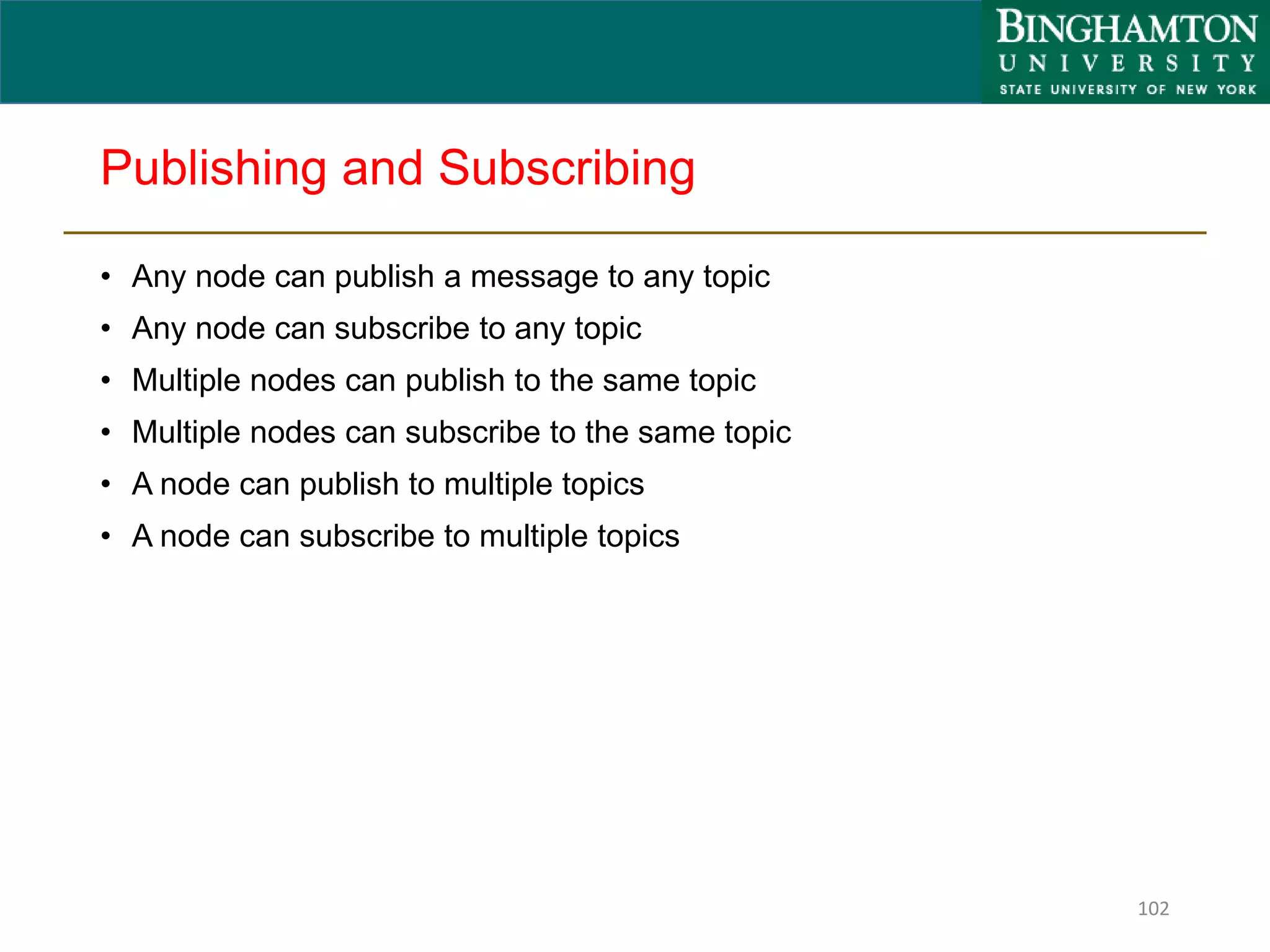 Publishing and Subscribing
• Any node can publish a message to any topic
• Any node can subscribe to any topic
• Multiple nodes can publish to the same topic
• Multiple nodes can subscribe to the same topic
• A node can publish to multiple topics
• A node can subscribe to multiple topics
102
 