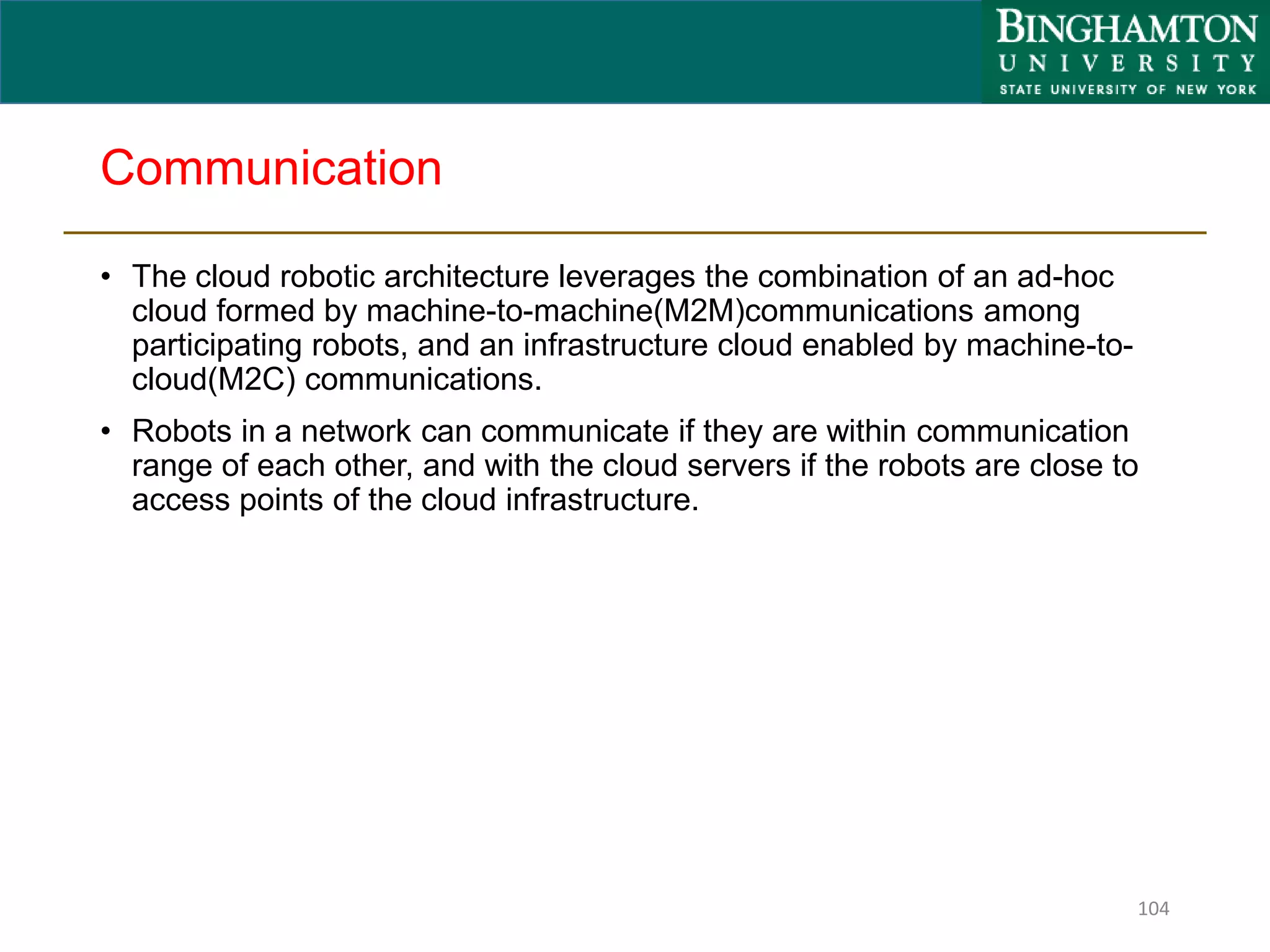 Communication
• The cloud robotic architecture leverages the combination of an ad-hoc
cloud formed by machine-to-machine(M2M)communications among
participating robots, and an infrastructure cloud enabled by machine-to-
cloud(M2C) communications.
• Robots in a network can communicate if they are within communication
range of each other, and with the cloud servers if the robots are close to
access points of the cloud infrastructure.
104
 