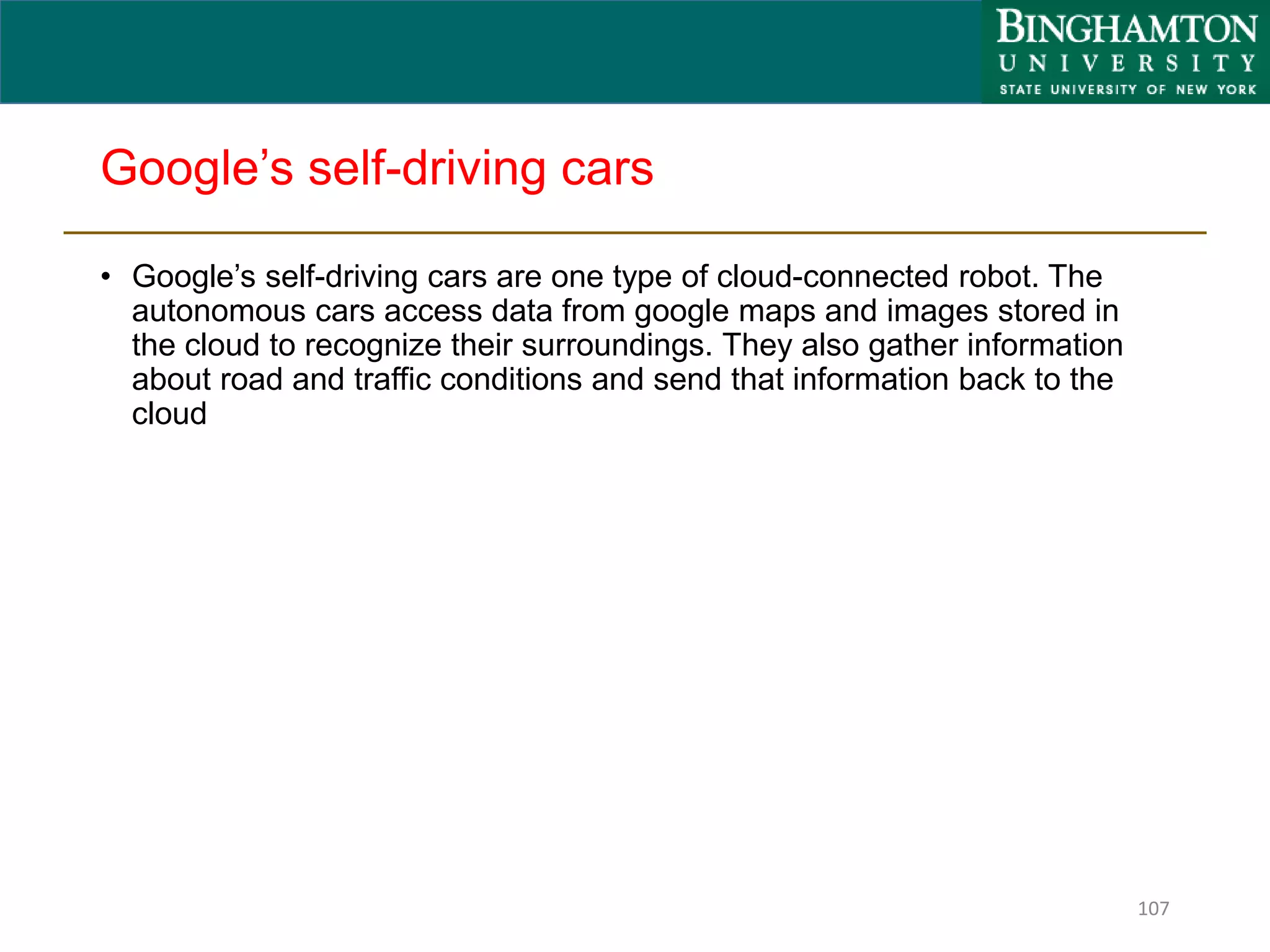 Google’s self-driving cars
• Google’s self-driving cars are one type of cloud-connected robot. The
autonomous cars access data from google maps and images stored in
the cloud to recognize their surroundings. They also gather information
about road and traffic conditions and send that information back to the
cloud
107
 