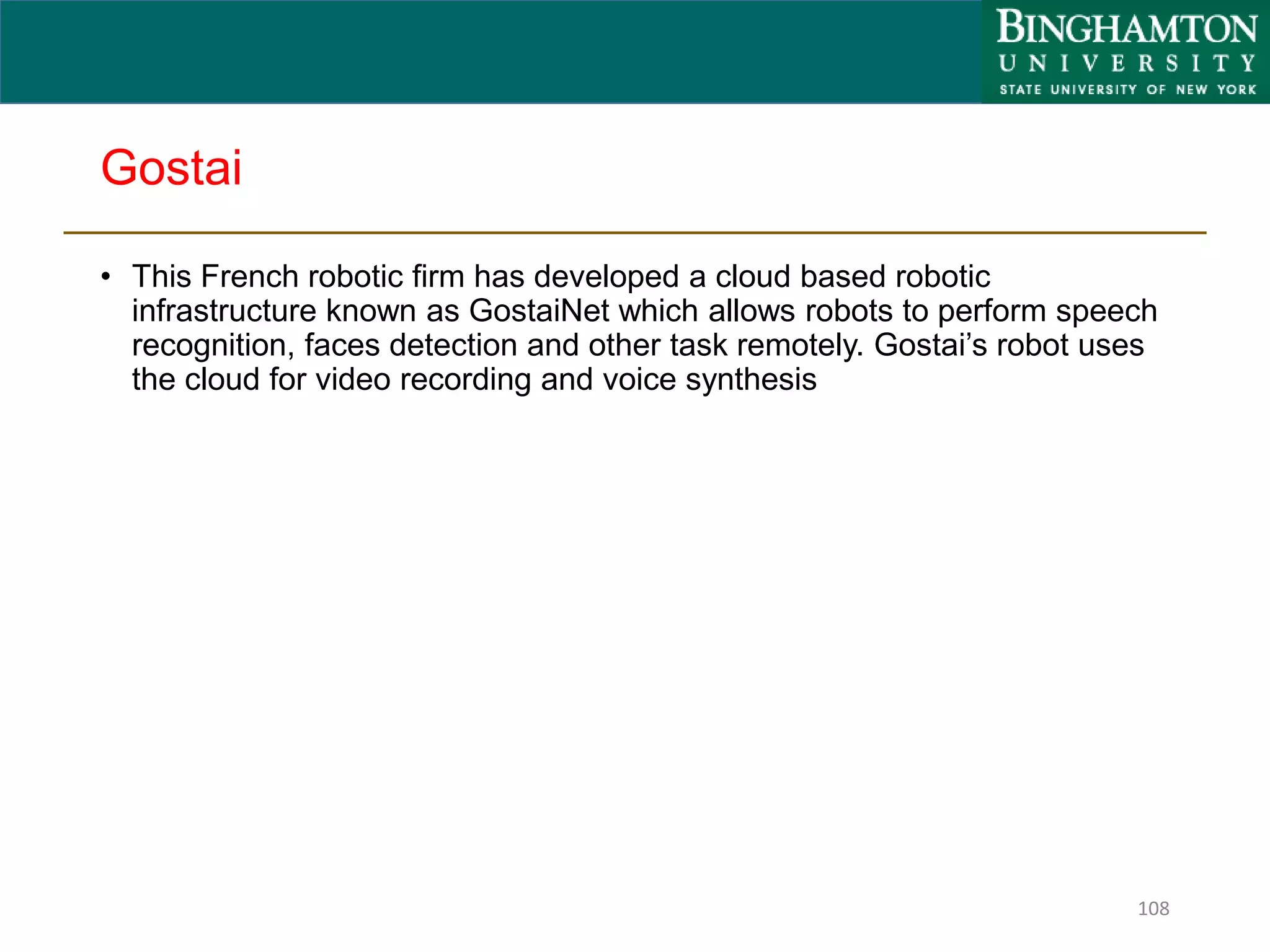 Gostai
• This French robotic firm has developed a cloud based robotic
infrastructure known as GostaiNet which allows robots to perform speech
recognition, faces detection and other task remotely. Gostai’s robot uses
the cloud for video recording and voice synthesis
108
 