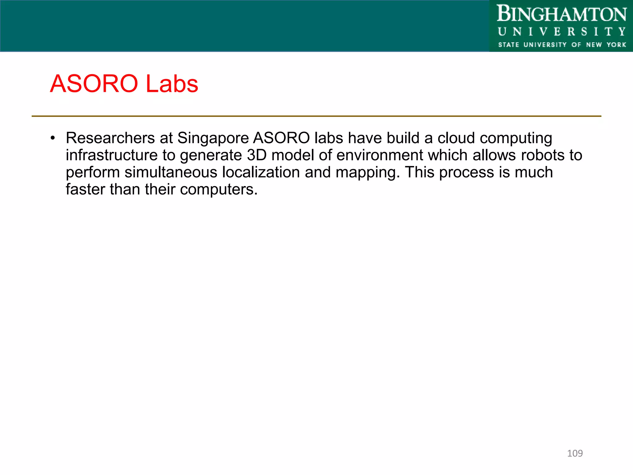 ASORO Labs
• Researchers at Singapore ASORO labs have build a cloud computing
infrastructure to generate 3D model of environment which allows robots to
perform simultaneous localization and mapping. This process is much
faster than their computers.
109
 