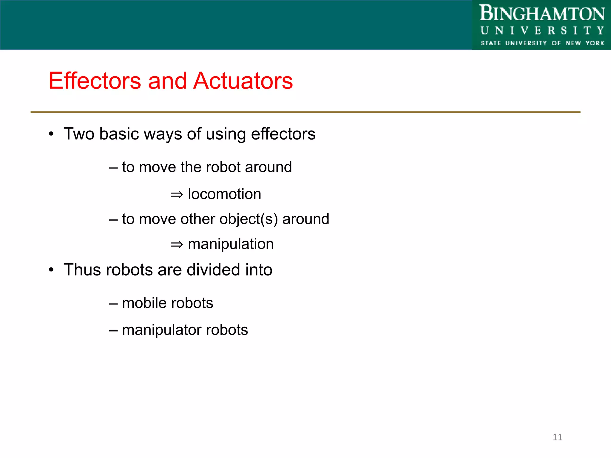 Effectors and Actuators
• Two basic ways of using effectors
– to move the robot around
⇒ locomotion
– to move other object(s) around
⇒ manipulation
• Thus robots are divided into
– mobile robots
– manipulator robots
11
 