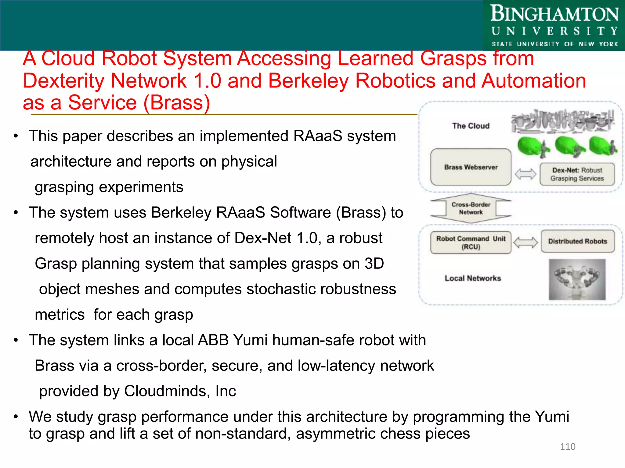 A Cloud Robot System Accessing Learned Grasps from
Dexterity Network 1.0 and Berkeley Robotics and Automation
as a Service (Brass)
• This paper describes an implemented RAaaS system
architecture and reports on physical
grasping experiments
• The system uses Berkeley RAaaS Software (Brass) to
remotely host an instance of Dex-Net 1.0, a robust
Grasp planning system that samples grasps on 3D
object meshes and computes stochastic robustness
metrics for each grasp
• The system links a local ABB Yumi human-safe robot with
Brass via a cross-border, secure, and low-latency network
provided by Cloudminds, Inc
• We study grasp performance under this architecture by programming the Yumi
to grasp and lift a set of non-standard, asymmetric chess pieces
110
 