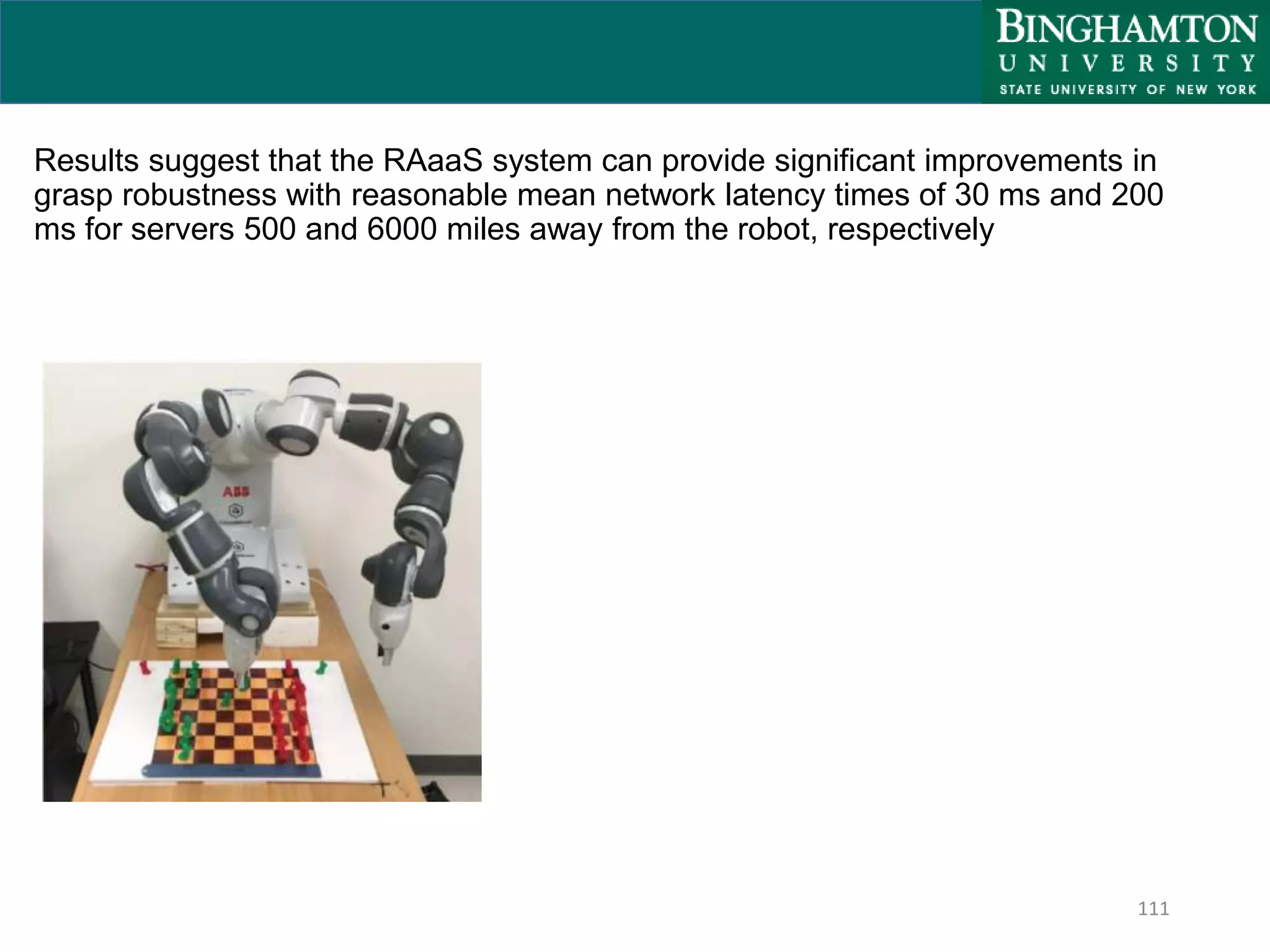 111
Results suggest that the RAaaS system can provide significant improvements in
grasp robustness with reasonable mean network latency times of 30 ms and 200
ms for servers 500 and 6000 miles away from the robot, respectively
 
