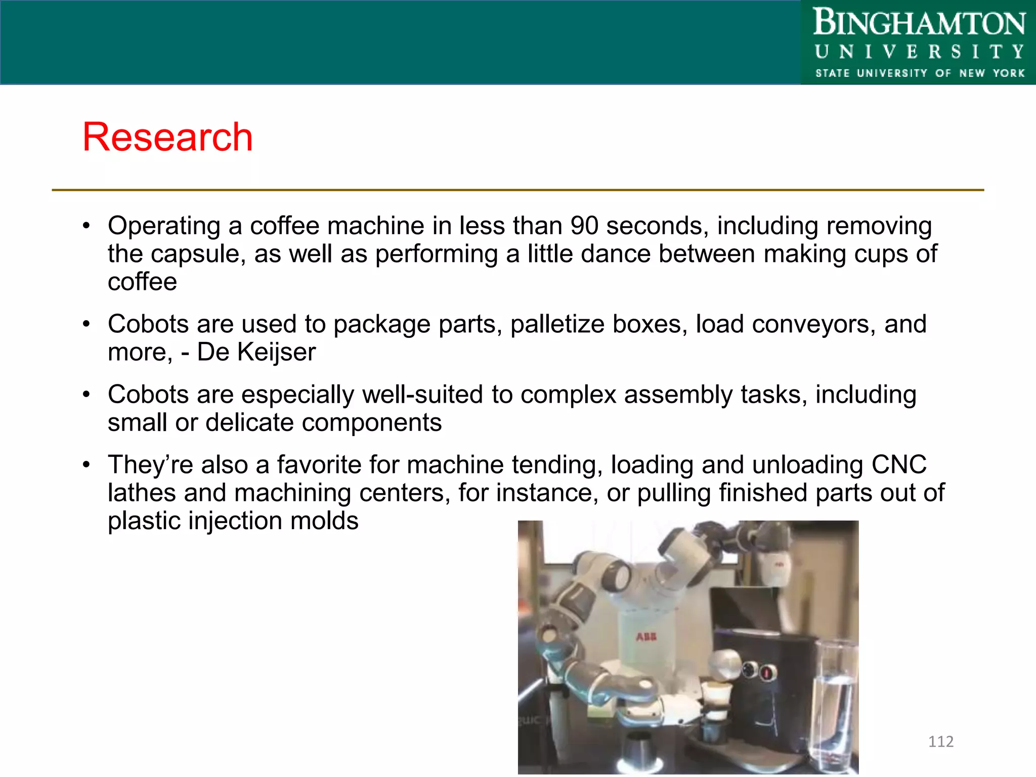 Research
• Operating a coffee machine in less than 90 seconds, including removing
the capsule, as well as performing a little dance between making cups of
coffee
• Cobots are used to package parts, palletize boxes, load conveyors, and
more, - De Keijser
• Cobots are especially well-suited to complex assembly tasks, including
small or delicate components
• They’re also a favorite for machine tending, loading and unloading CNC
lathes and machining centers, for instance, or pulling finished parts out of
plastic injection molds
112
 