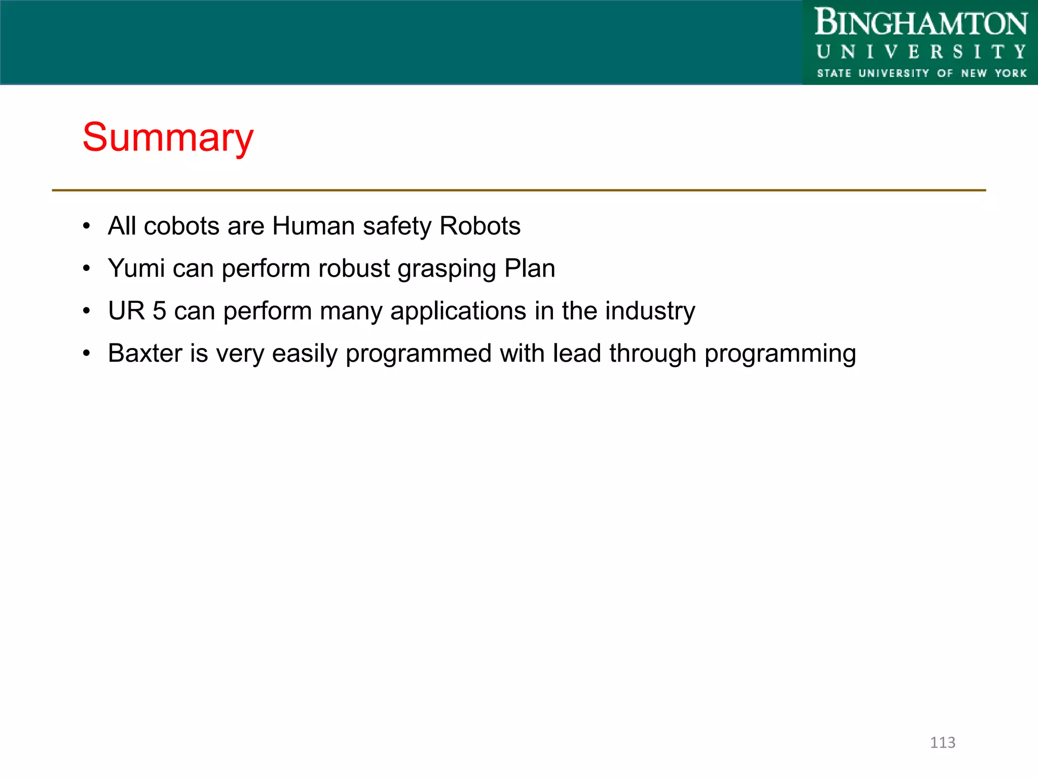 Summary
• All cobots are Human safety Robots
• Yumi can perform robust grasping Plan
• UR 5 can perform many applications in the industry
• Baxter is very easily programmed with lead through programming
113
 