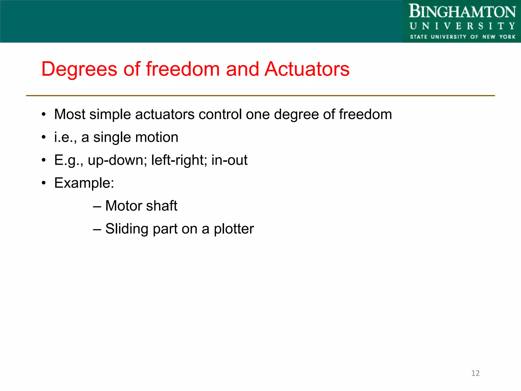 Degrees of freedom and Actuators
• Most simple actuators control one degree of freedom
• i.e., a single motion
• E.g., up-down; left-right; in-out
• Example:
– Motor shaft
– Sliding part on a plotter
12
 