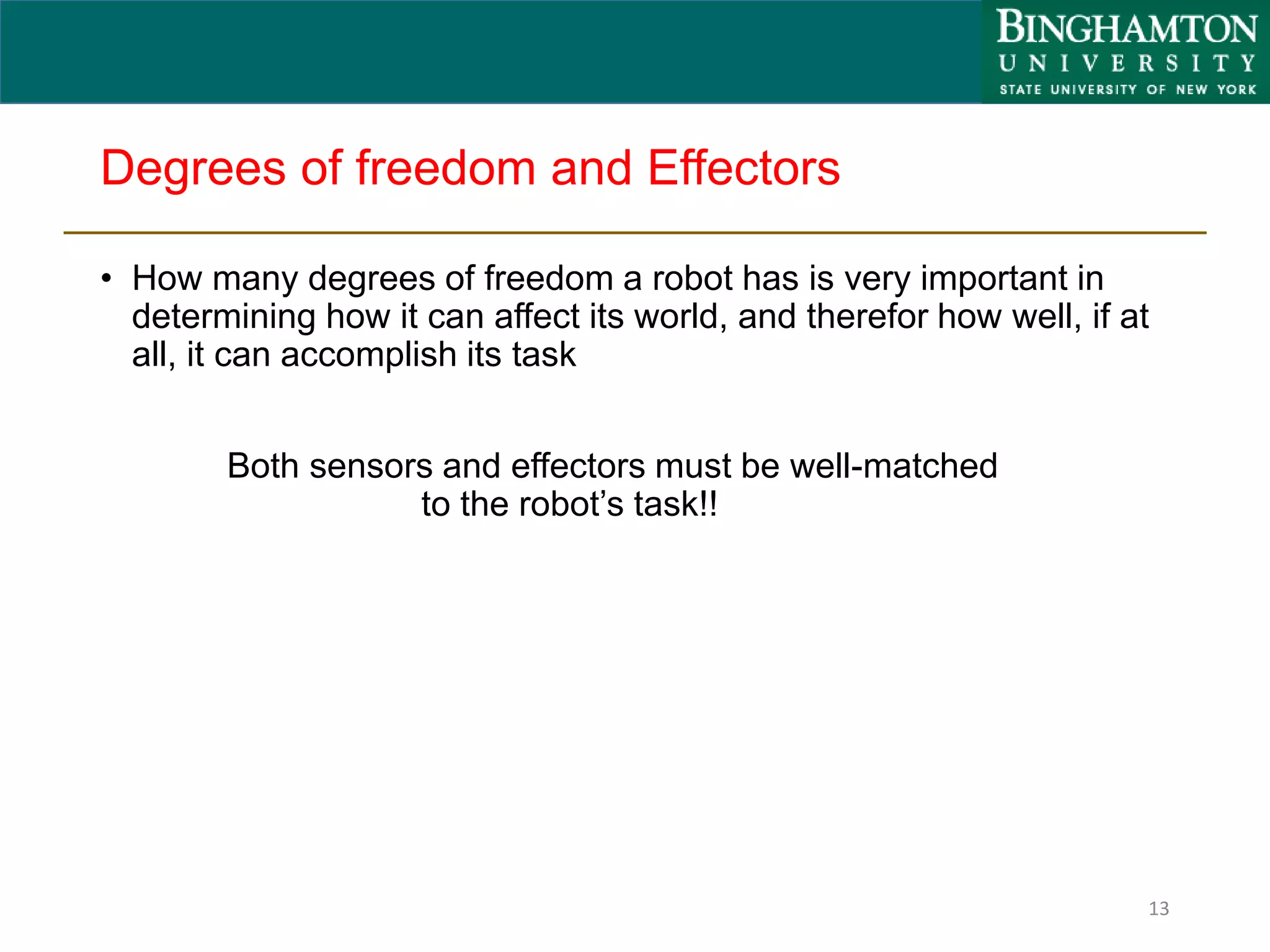 Degrees of freedom and Effectors
• How many degrees of freedom a robot has is very important in
determining how it can affect its world, and therefor how well, if at
all, it can accomplish its task
Both sensors and effectors must be well-matched
to the robot’s task!!
13
 