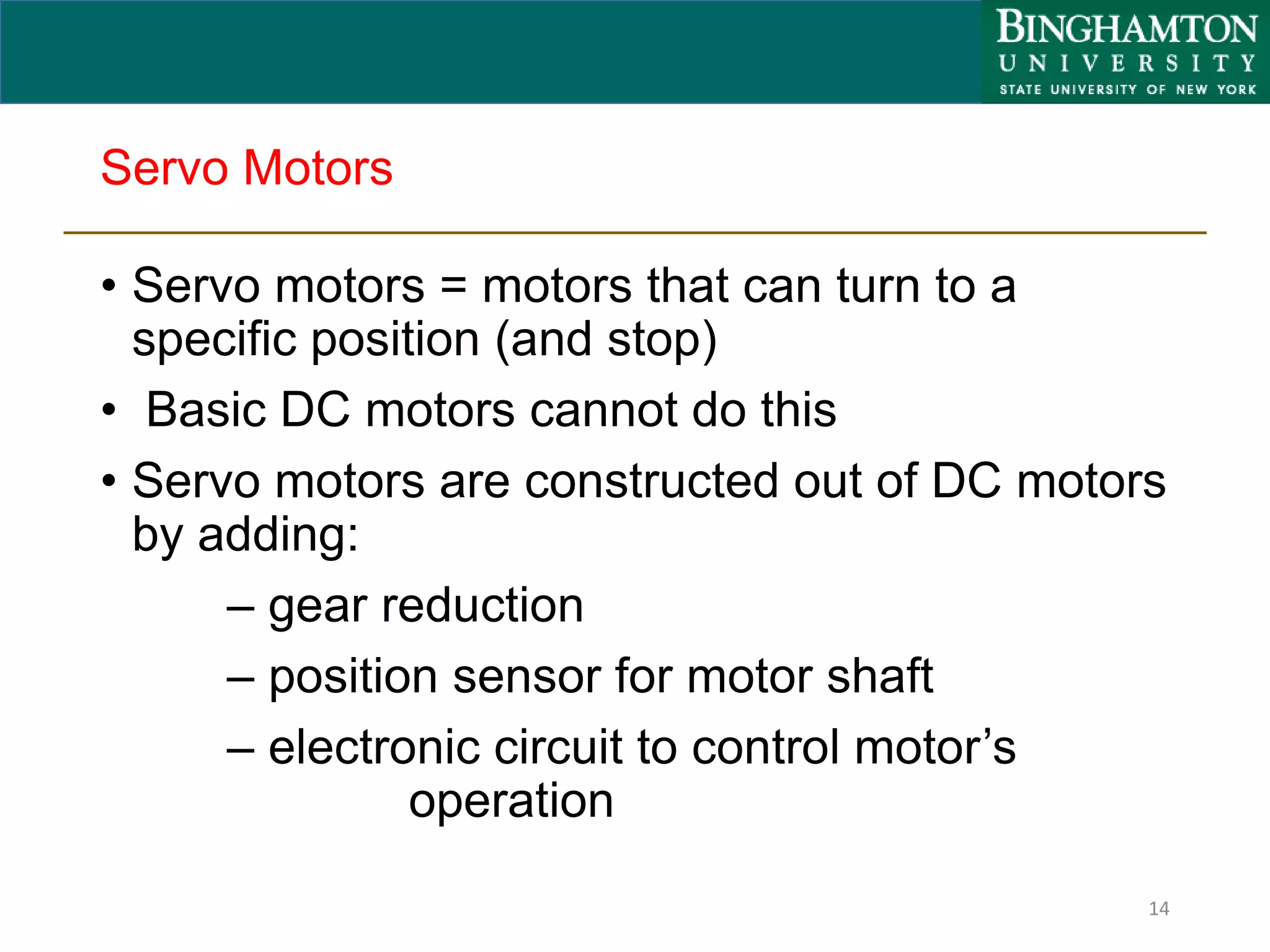 Servo Motors
• Servo motors = motors that can turn to a
specific position (and stop)
• Basic DC motors cannot do this
• Servo motors are constructed out of DC motors
by adding:
– gear reduction
– position sensor for motor shaft
– electronic circuit to control motor’s
operation
14
 