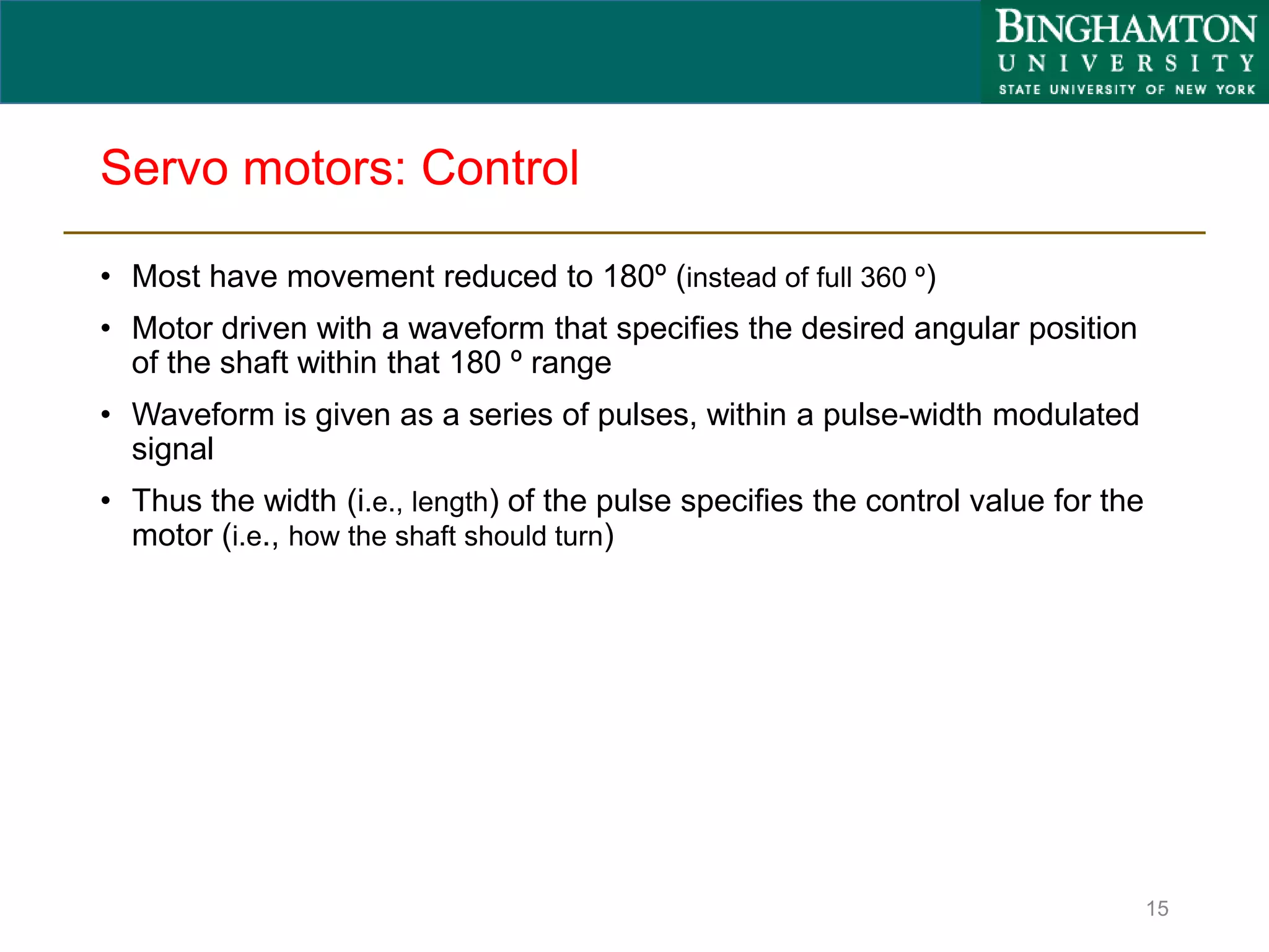 Servo motors: Control
• Most have movement reduced to 180º (instead of full 360 º)
• Motor driven with a waveform that specifies the desired angular position
of the shaft within that 180 º range
• Waveform is given as a series of pulses, within a pulse-width modulated
signal
• Thus the width (i.e., length) of the pulse specifies the control value for the
motor (i.e., how the shaft should turn)
15
 