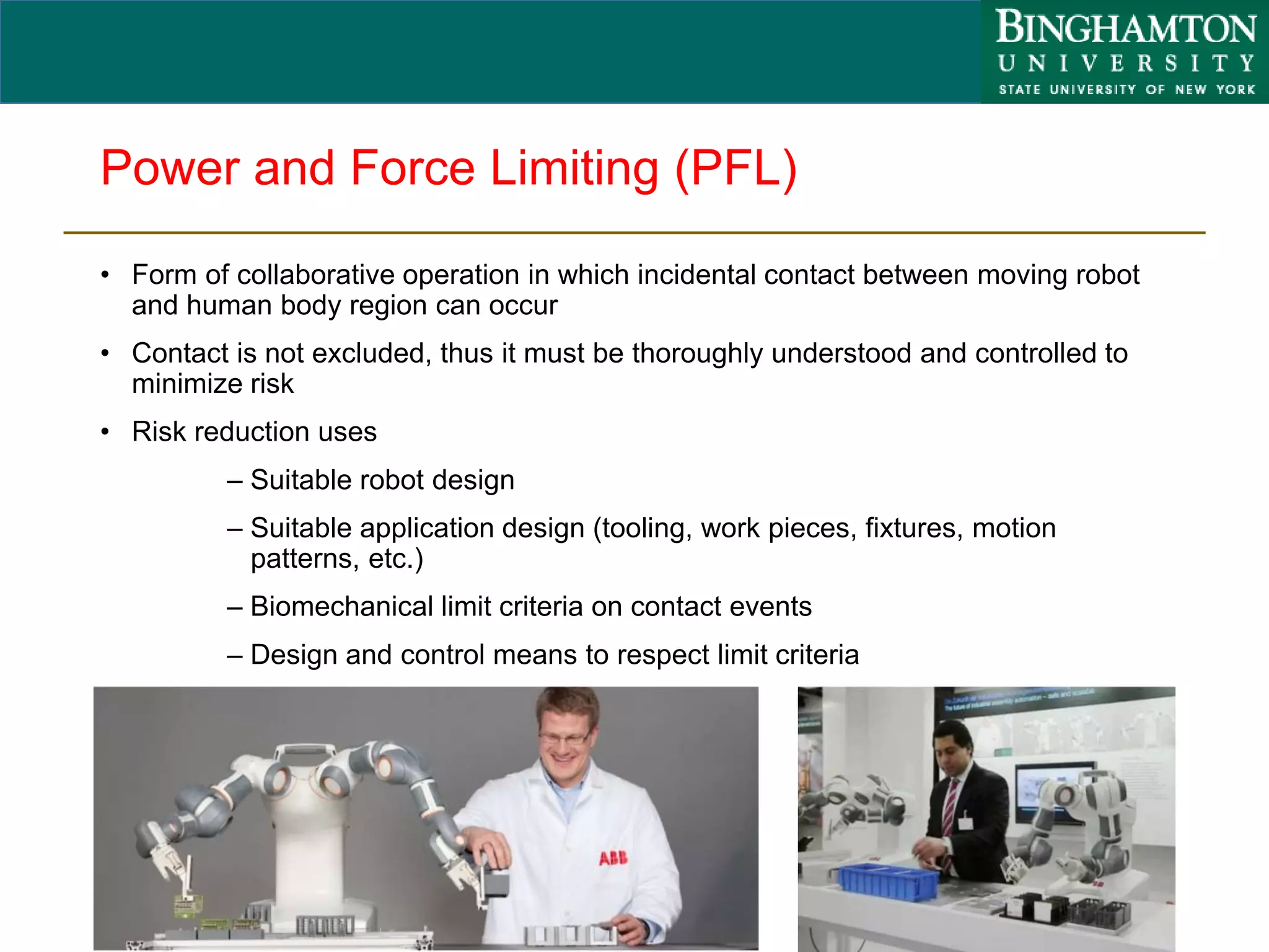 Power and Force Limiting (PFL)
• Form of collaborative operation in which incidental contact between moving robot
and human body region can occur
• Contact is not excluded, thus it must be thoroughly understood and controlled to
minimize risk
• Risk reduction uses
– Suitable robot design
– Suitable application design (tooling, work pieces, fixtures, motion
patterns, etc.)
– Biomechanical limit criteria on contact events
– Design and control means to respect limit criteria
16
 