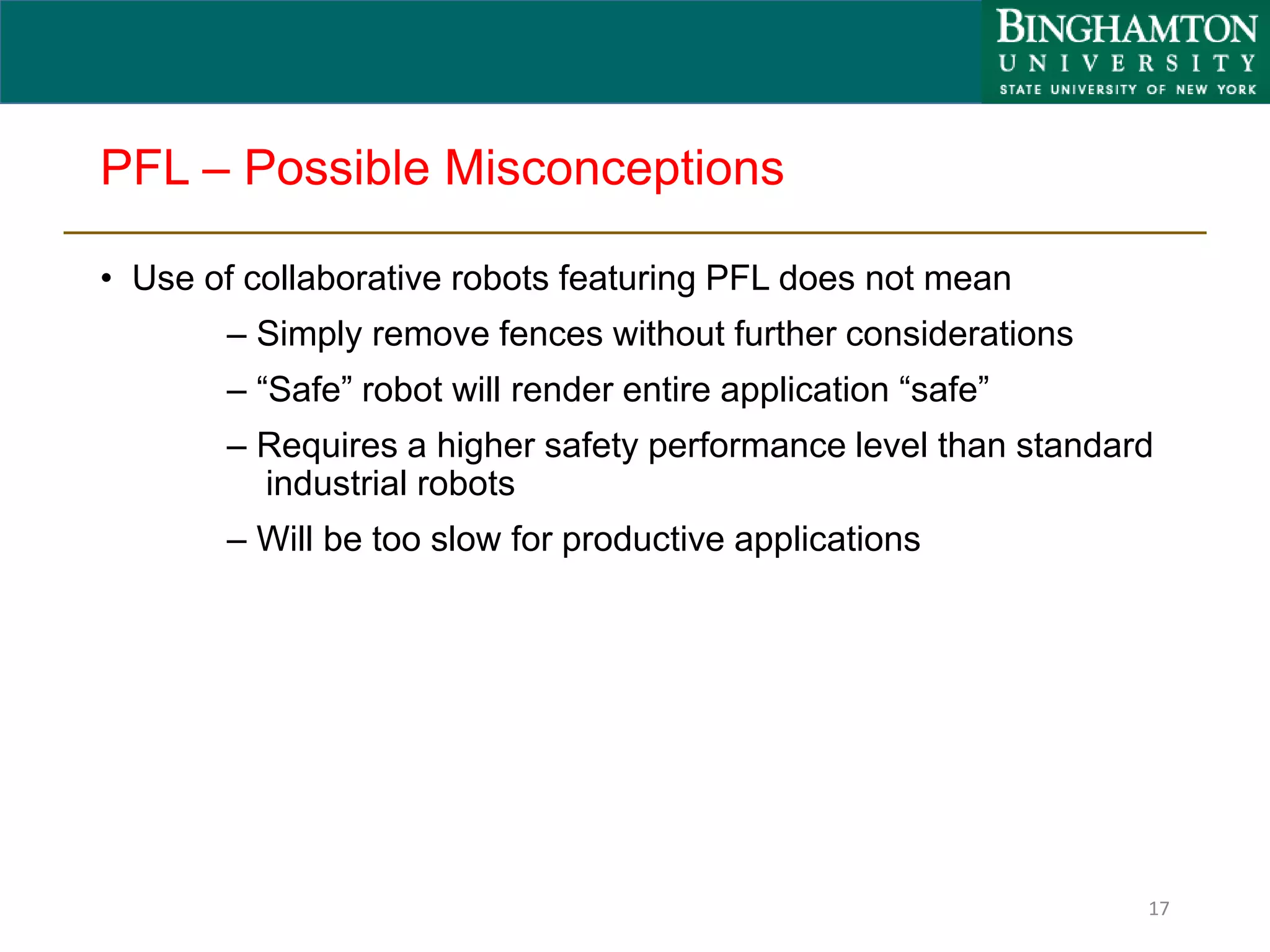 PFL – Possible Misconceptions
• Use of collaborative robots featuring PFL does not mean
– Simply remove fences without further considerations
– “Safe” robot will render entire application “safe”
– Requires a higher safety performance level than standard
industrial robots
– Will be too slow for productive applications
17
 