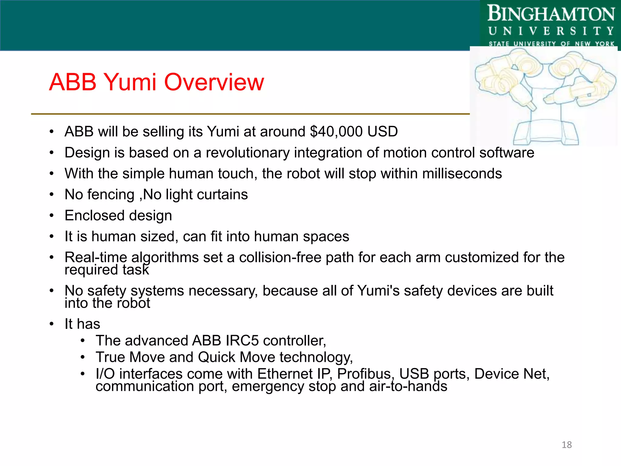 ABB Yumi Overview
• ABB will be selling its Yumi at around $40,000 USD
• Design is based on a revolutionary integration of motion control software
• With the simple human touch, the robot will stop within milliseconds
• No fencing ,No light curtains
• Enclosed design
• It is human sized, can fit into human spaces
• Real-time algorithms set a collision-free path for each arm customized for the
required task
• No safety systems necessary, because all of Yumi's safety devices are built
into the robot
• It has
• The advanced ABB IRC5 controller,
• True Move and Quick Move technology,
• I/O interfaces come with Ethernet IP, Profibus, USB ports, Device Net,
communication port, emergency stop and air-to-hands
18
 