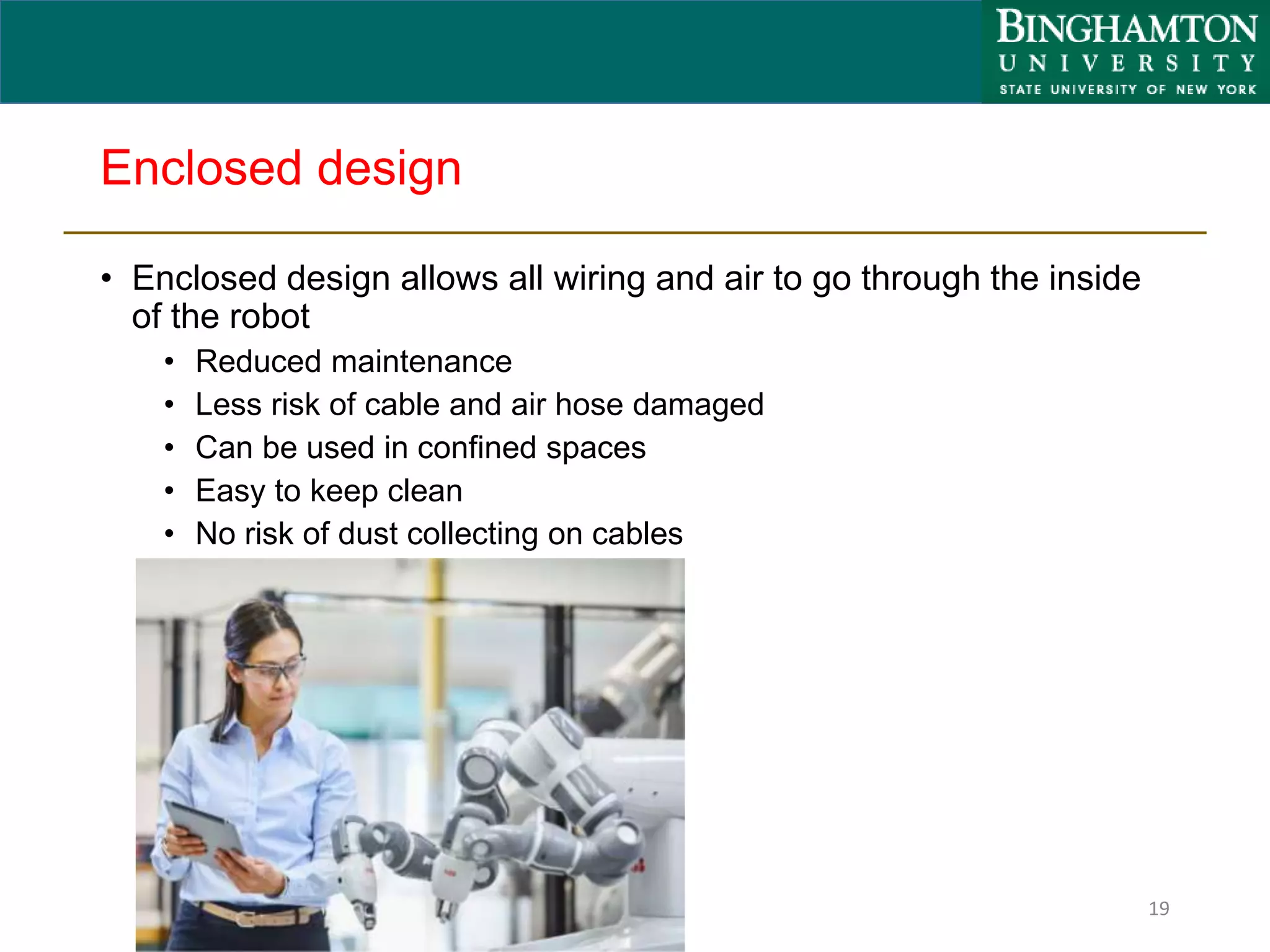 Enclosed design
• Enclosed design allows all wiring and air to go through the inside
of the robot
• Reduced maintenance
• Less risk of cable and air hose damaged
• Can be used in confined spaces
• Easy to keep clean
• No risk of dust collecting on cables
19
 