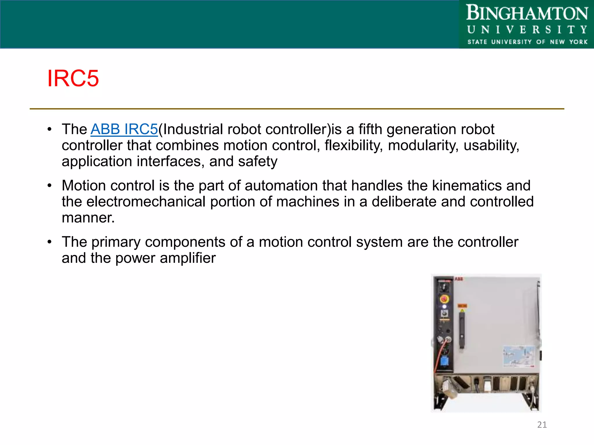 IRC5
• The ABB IRC5(Industrial robot controller)is a fifth generation robot
controller that combines motion control, flexibility, modularity, usability,
application interfaces, and safety
• Motion control is the part of automation that handles the kinematics and
the electromechanical portion of machines in a deliberate and controlled
manner.
• The primary components of a motion control system are the controller
and the power amplifier
21
 