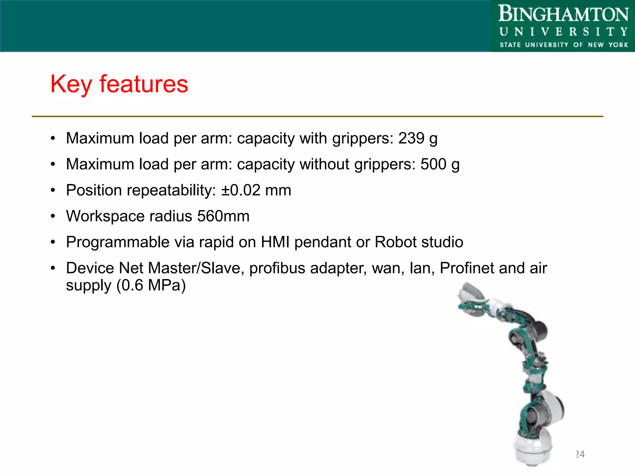 Key features
• Maximum load per arm: capacity with grippers: 239 g
• Maximum load per arm: capacity without grippers: 500 g
• Position repeatability: ±0.02 mm
• Workspace radius 560mm
• Programmable via rapid on HMI pendant or Robot studio
• Device Net Master/Slave, profibus adapter, wan, lan, Profinet and air
supply (0.6 MPa)
24
 