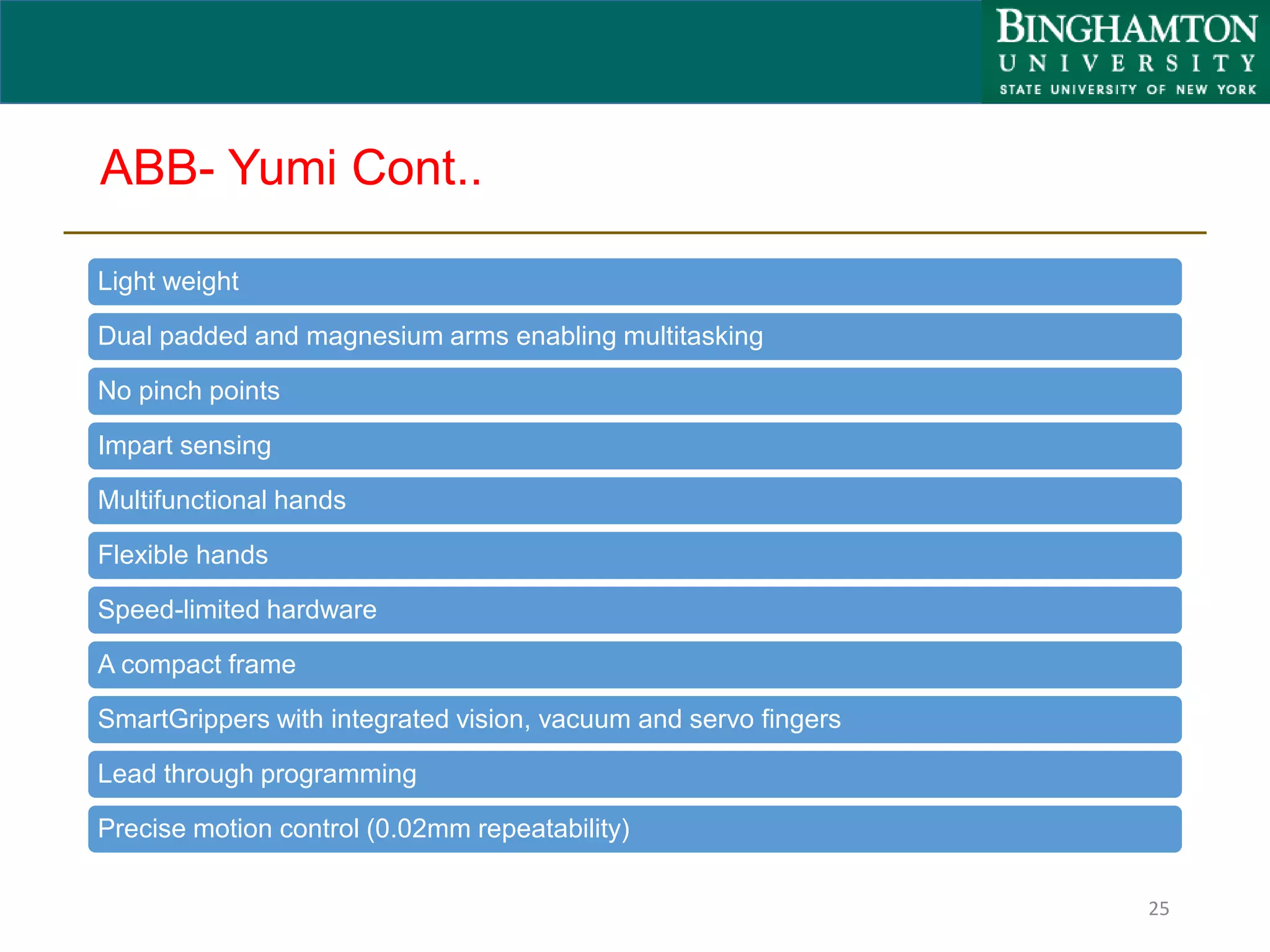 ABB- Yumi Cont..
Light weight
Dual padded and magnesium arms enabling multitasking
No pinch points
Impart sensing
Multifunctional hands
Flexible hands
Speed-limited hardware
A compact frame
SmartGrippers with integrated vision, vacuum and servo fingers
Lead through programming
Precise motion control (0.02mm repeatability)
25
 