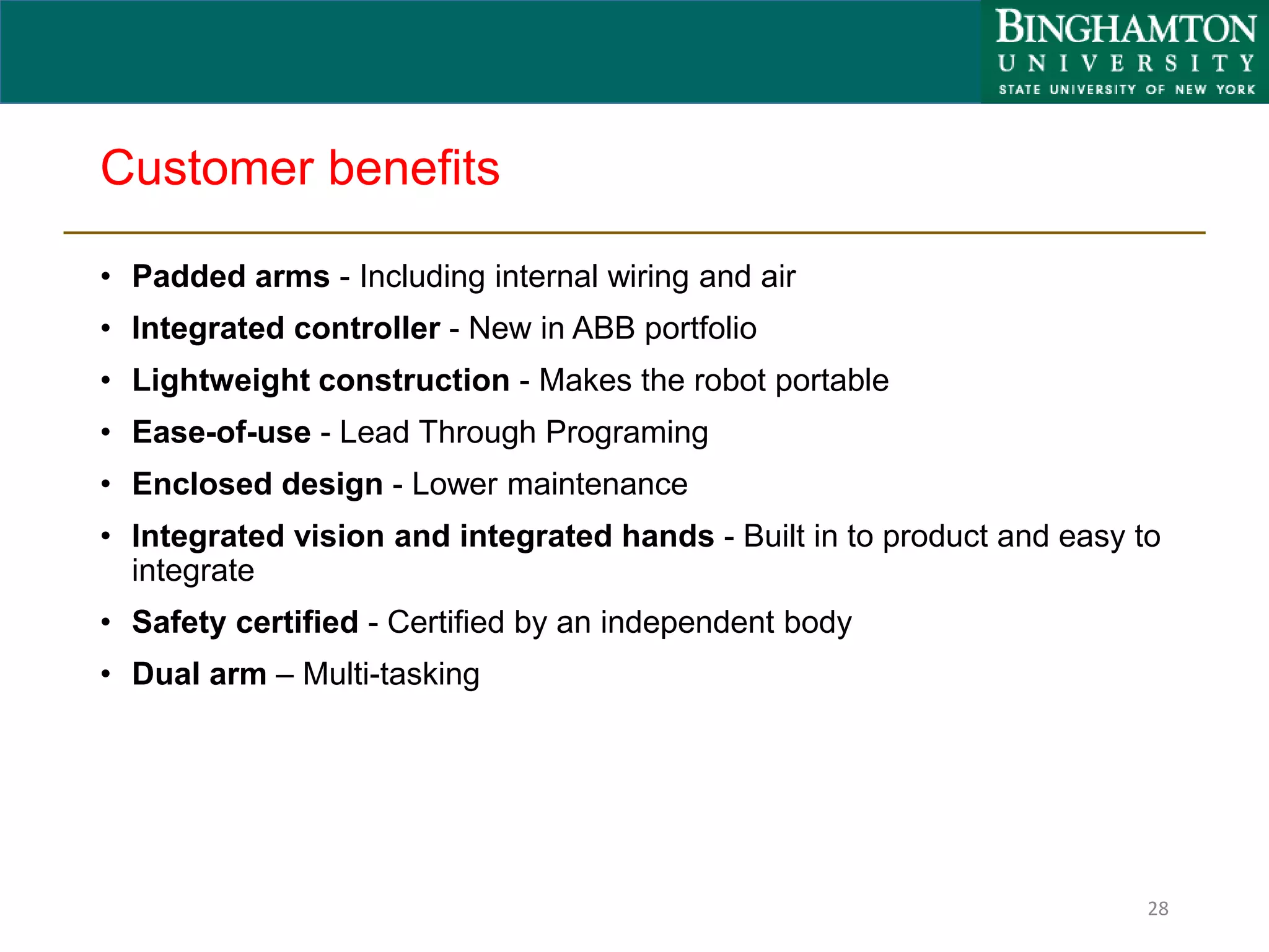 Customer benefits
• Padded arms - Including internal wiring and air
• Integrated controller - New in ABB portfolio
• Lightweight construction - Makes the robot portable
• Ease-of-use - Lead Through Programing
• Enclosed design - Lower maintenance
• Integrated vision and integrated hands - Built in to product and easy to
integrate
• Safety certified - Certified by an independent body
• Dual arm – Multi-tasking
28
 