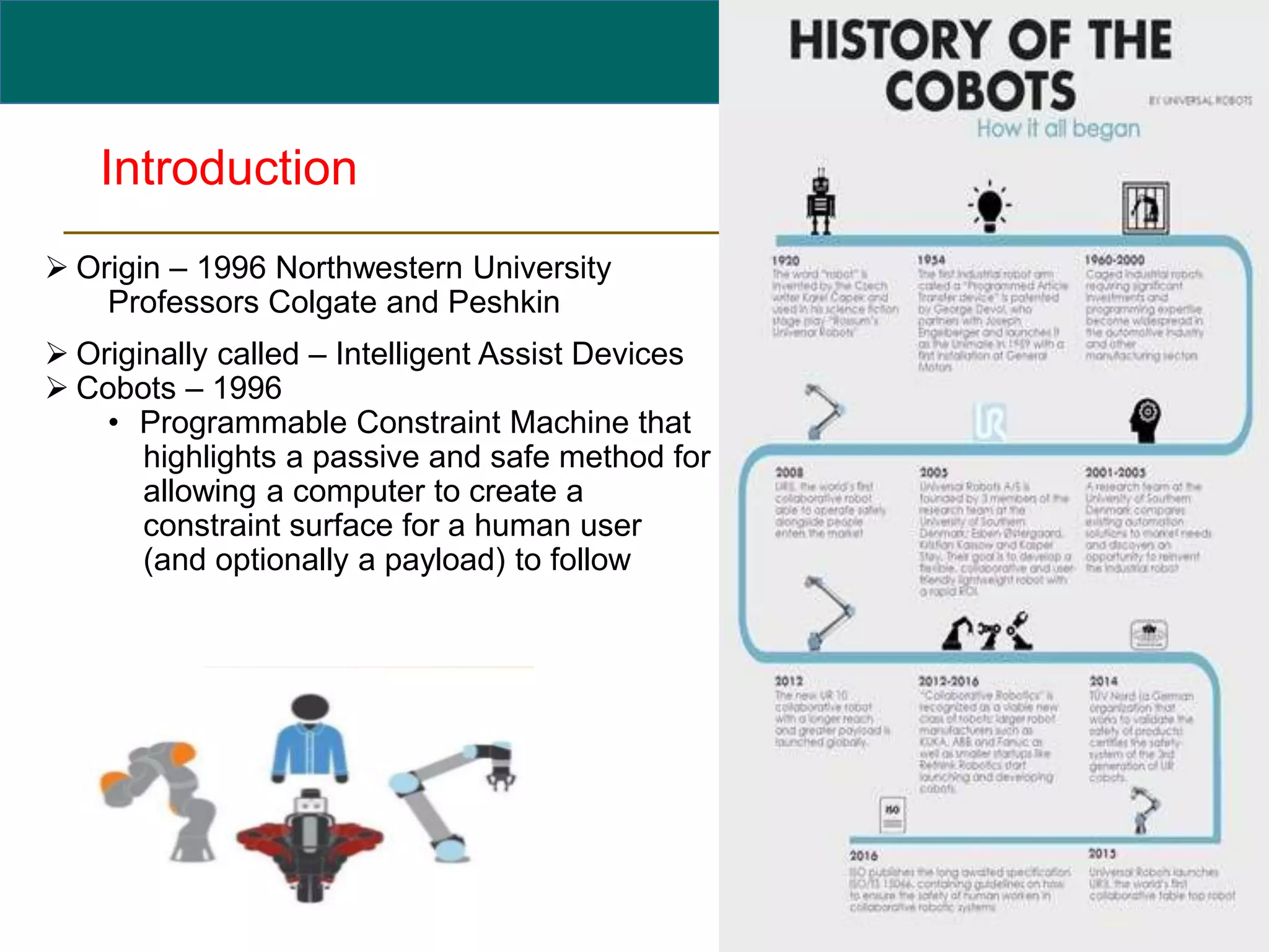 Introduction
 Origin – 1996 Northwestern University
Professors Colgate and Peshkin
 Originally called – Intelligent Assist Devices
 Cobots – 1996
• Programmable Constraint Machine that
highlights a passive and safe method for
allowing a computer to create a
constraint surface for a human user
(and optionally a payload) to follow
3
 