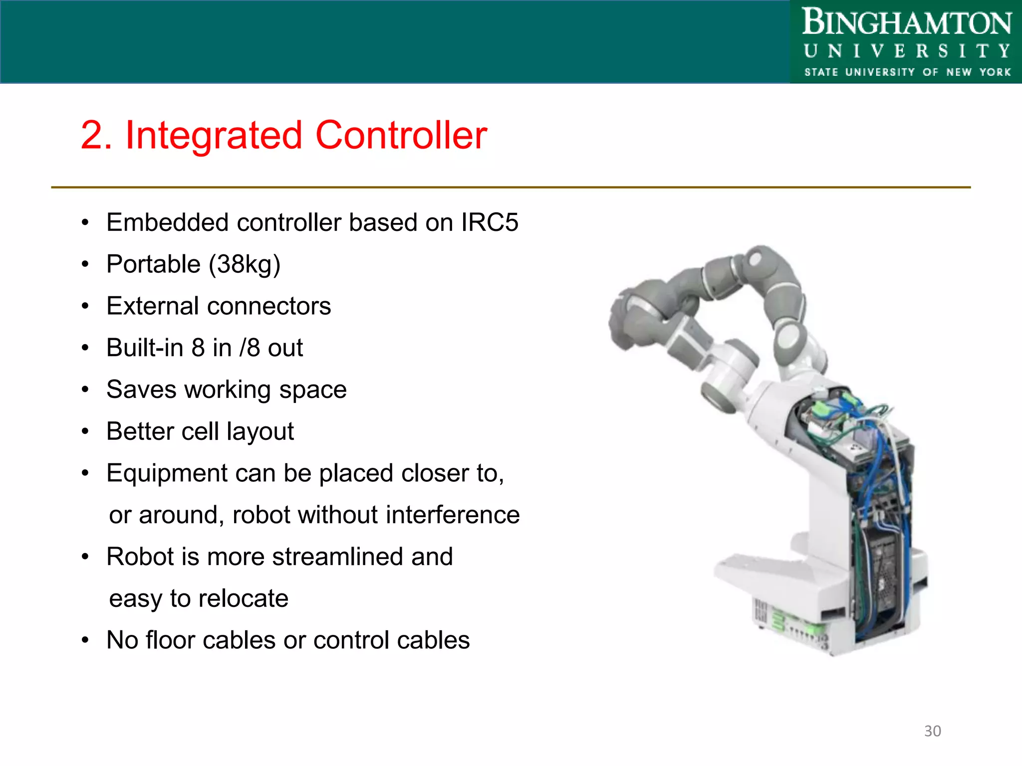 2. Integrated Controller
• Embedded controller based on IRC5
• Portable (38kg)
• External connectors
• Built-in 8 in /8 out
• Saves working space
• Better cell layout
• Equipment can be placed closer to,
or around, robot without interference
• Robot is more streamlined and
easy to relocate
• No floor cables or control cables
30
 