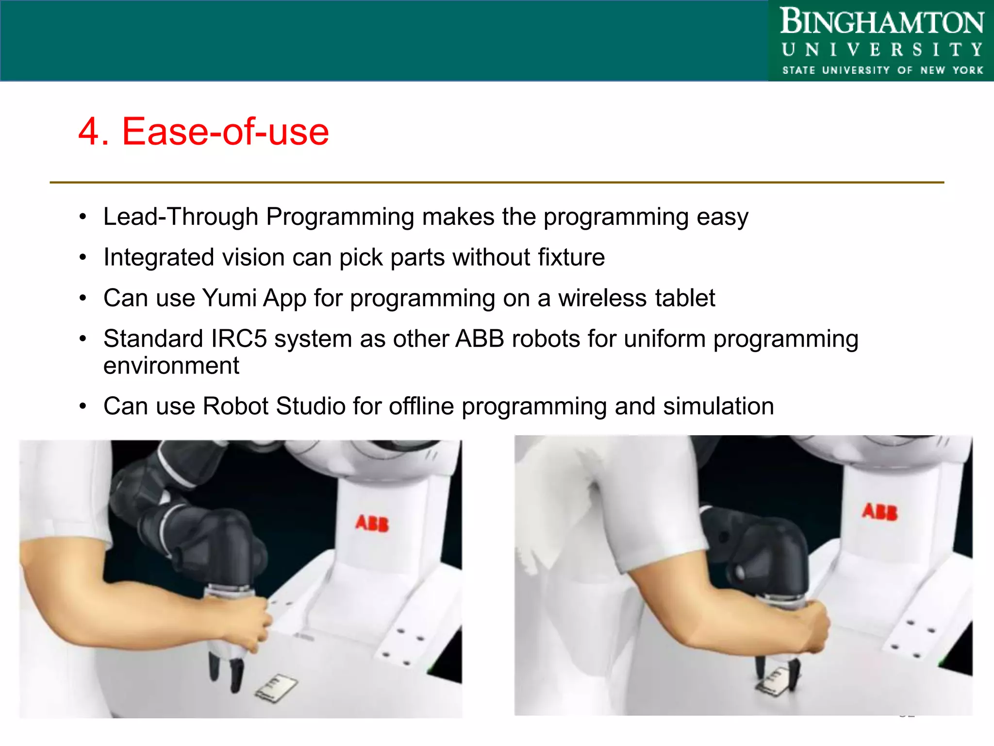 4. Ease-of-use
• Lead-Through Programming makes the programming easy
• Integrated vision can pick parts without fixture
• Can use Yumi App for programming on a wireless tablet
• Standard IRC5 system as other ABB robots for uniform programming
environment
• Can use Robot Studio for offline programming and simulation
32
 