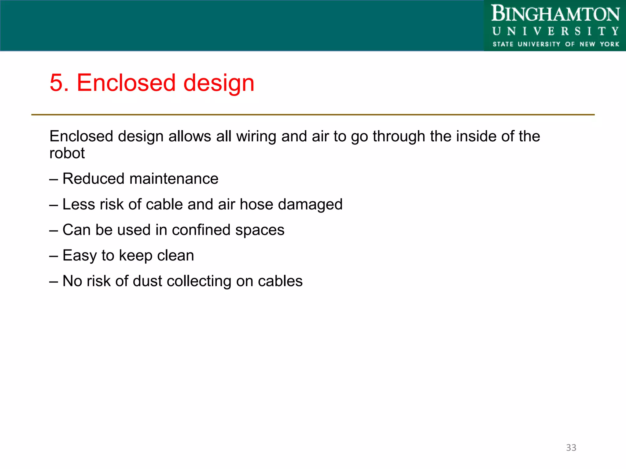 5. Enclosed design
Enclosed design allows all wiring and air to go through the inside of the
robot
– Reduced maintenance
– Less risk of cable and air hose damaged
– Can be used in confined spaces
– Easy to keep clean
– No risk of dust collecting on cables
33
 