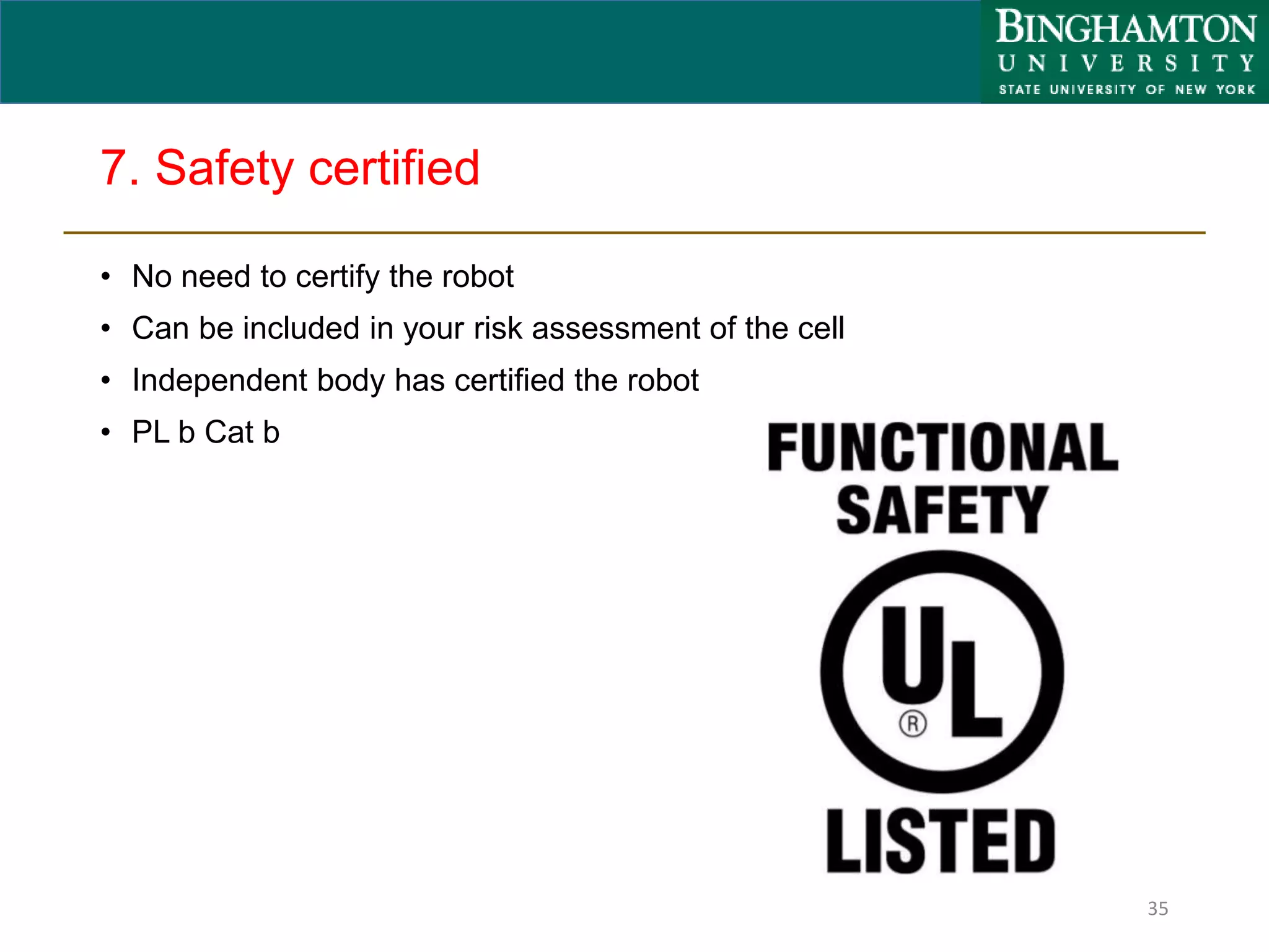 7. Safety certified
• No need to certify the robot
• Can be included in your risk assessment of the cell
• Independent body has certified the robot
• PL b Cat b
35
 