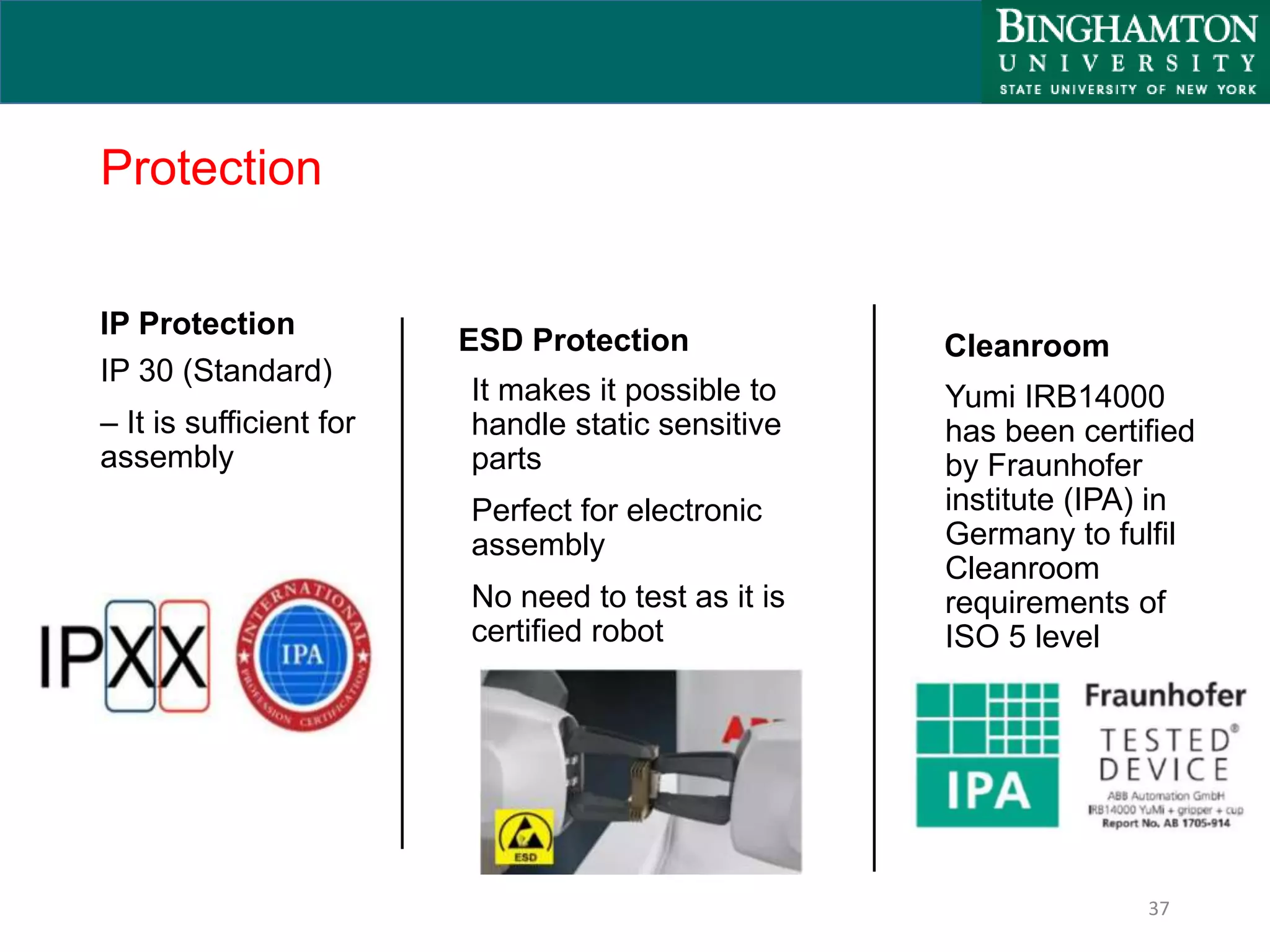 Protection
IP Protection
IP 30 (Standard)
– It is sufficient for
assembly
37
ESD Protection
It makes it possible to
handle static sensitive
parts
Perfect for electronic
assembly
No need to test as it is
certified robot
Cleanroom
Yumi IRB14000
has been certified
by Fraunhofer
institute (IPA) in
Germany to fulfil
Cleanroom
requirements of
ISO 5 level
 