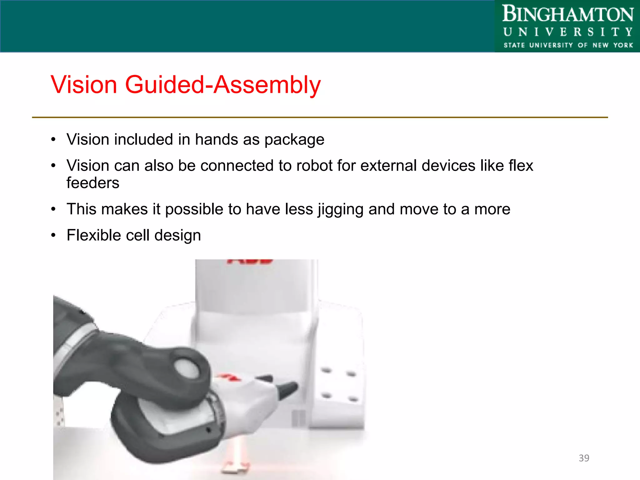 Vision Guided-Assembly
• Vision included in hands as package
• Vision can also be connected to robot for external devices like flex
feeders
• This makes it possible to have less jigging and move to a more
• Flexible cell design
39
 