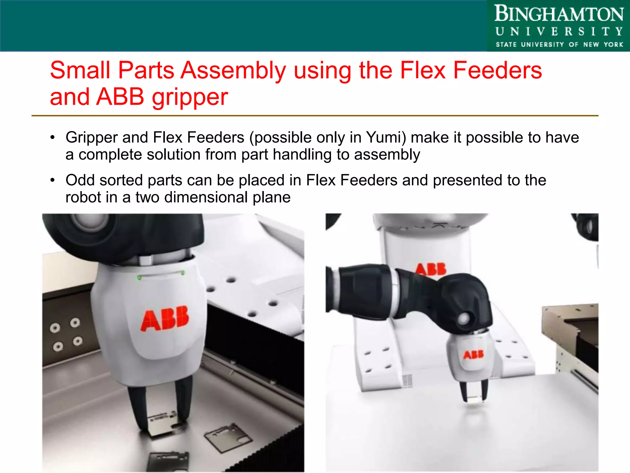 Small Parts Assembly using the Flex Feeders
and ABB gripper
• Gripper and Flex Feeders (possible only in Yumi) make it possible to have
a complete solution from part handling to assembly
• Odd sorted parts can be placed in Flex Feeders and presented to the
robot in a two dimensional plane
40
 
