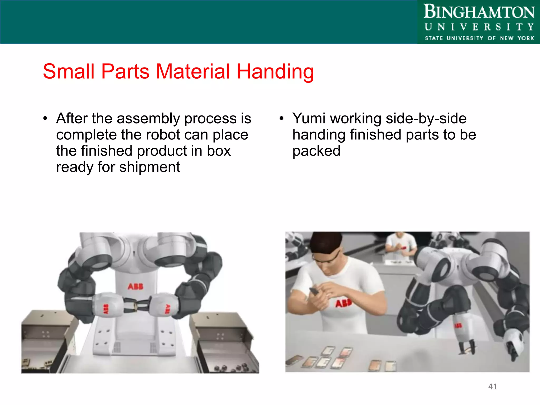 Small Parts Material Handing
• After the assembly process is
complete the robot can place
the finished product in box
ready for shipment
• Yumi working side-by-side
handing finished parts to be
packed
41
 