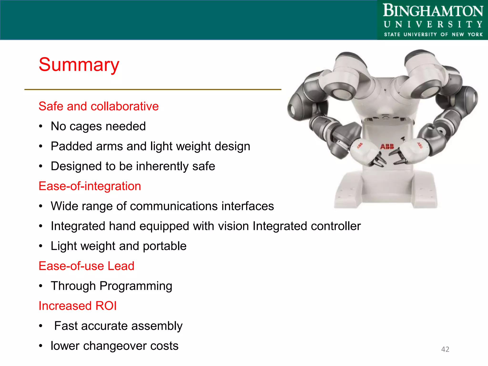 Summary
Safe and collaborative
• No cages needed
• Padded arms and light weight design
• Designed to be inherently safe
Ease-of-integration
• Wide range of communications interfaces
• Integrated hand equipped with vision Integrated controller
• Light weight and portable
Ease-of-use Lead
• Through Programming
Increased ROI
• Fast accurate assembly
• lower changeover costs 42
 